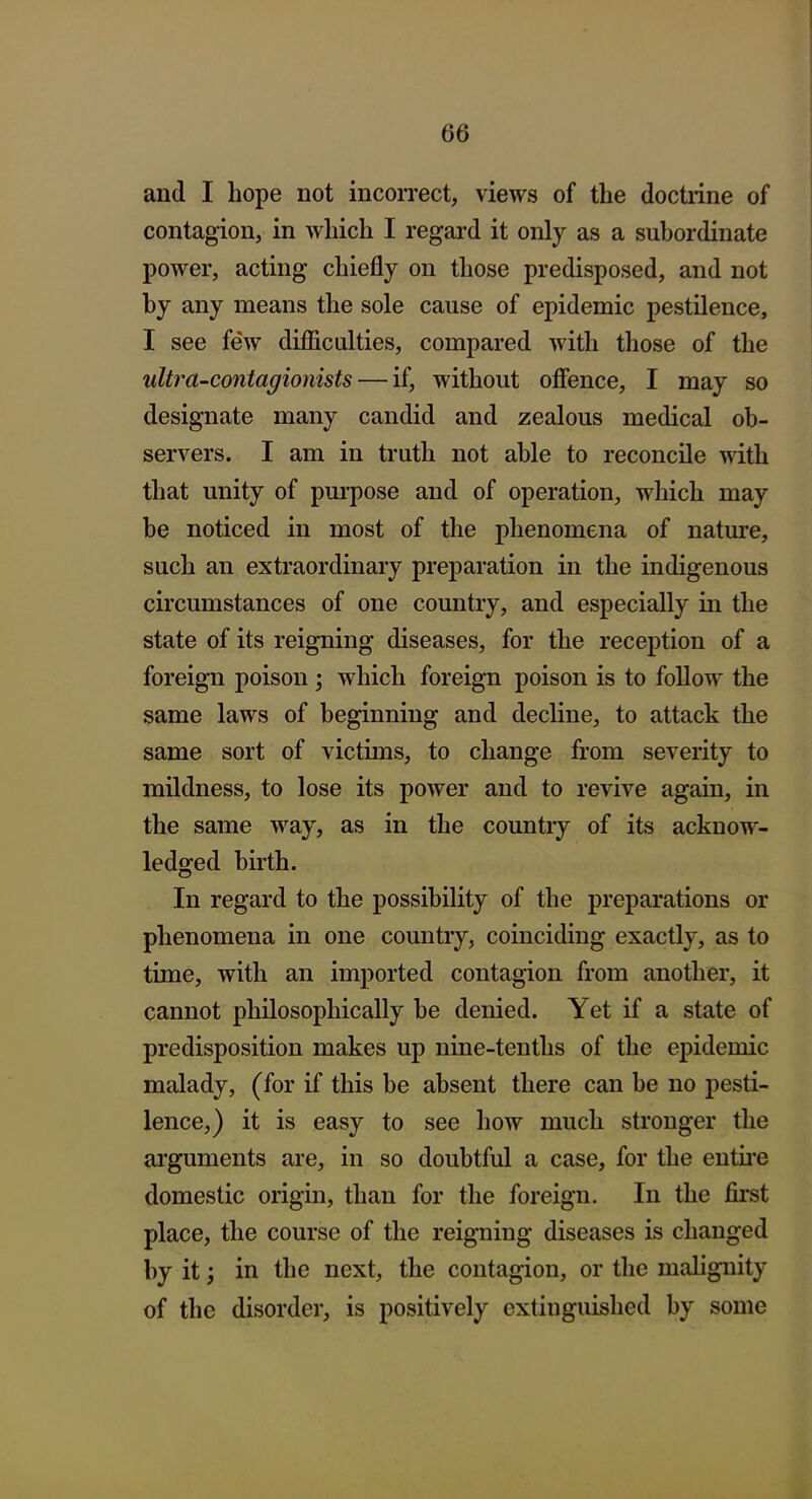 and I hope not incorrect, views of the doctrine of contagion, in which I regard it only as a subordinate power, acting chiefly on those predisposed, and not by any means the sole cause of epidemic pestilence, I see few difficulties, compared with those of the ultra-contagionists — if, without offence, I may so designate many candid and zealous medical ob- servers. I am in truth not able to reconcile wdth that unity of pm-pose and of operation, which may be noticed in most of the phenomena of nature, such an extraordinary preparation in the indigenous circumstances of one country, and especially in the state of its reigning diseases, for the reception of a foreign poison ; which foreign poison is to follow the same laws of beginning and decline, to attack the same sort of victims, to change from severity to mildness, to lose its power and to revive again, in the same way, as in the countiy of its acknow- ledged birth. In regard to the possibility of the preparations or phenomena in one country, coinciding exactly, as to time, with an imported contagion from another, it cannot philosophically be denied. Yet if a state of predisposition makes up nine-tenths of the epidemic malady, (for if this be absent there can be no pesti- lence,) it is easy to see how much stronger the arguments are, in so doubtful a case, for the entu'e domestic origin, than for the foreign. In the first place, the course of the reigning diseases is changed by it; in the next, the contagion, or the malignity of the disorder, is positively extinguished by some