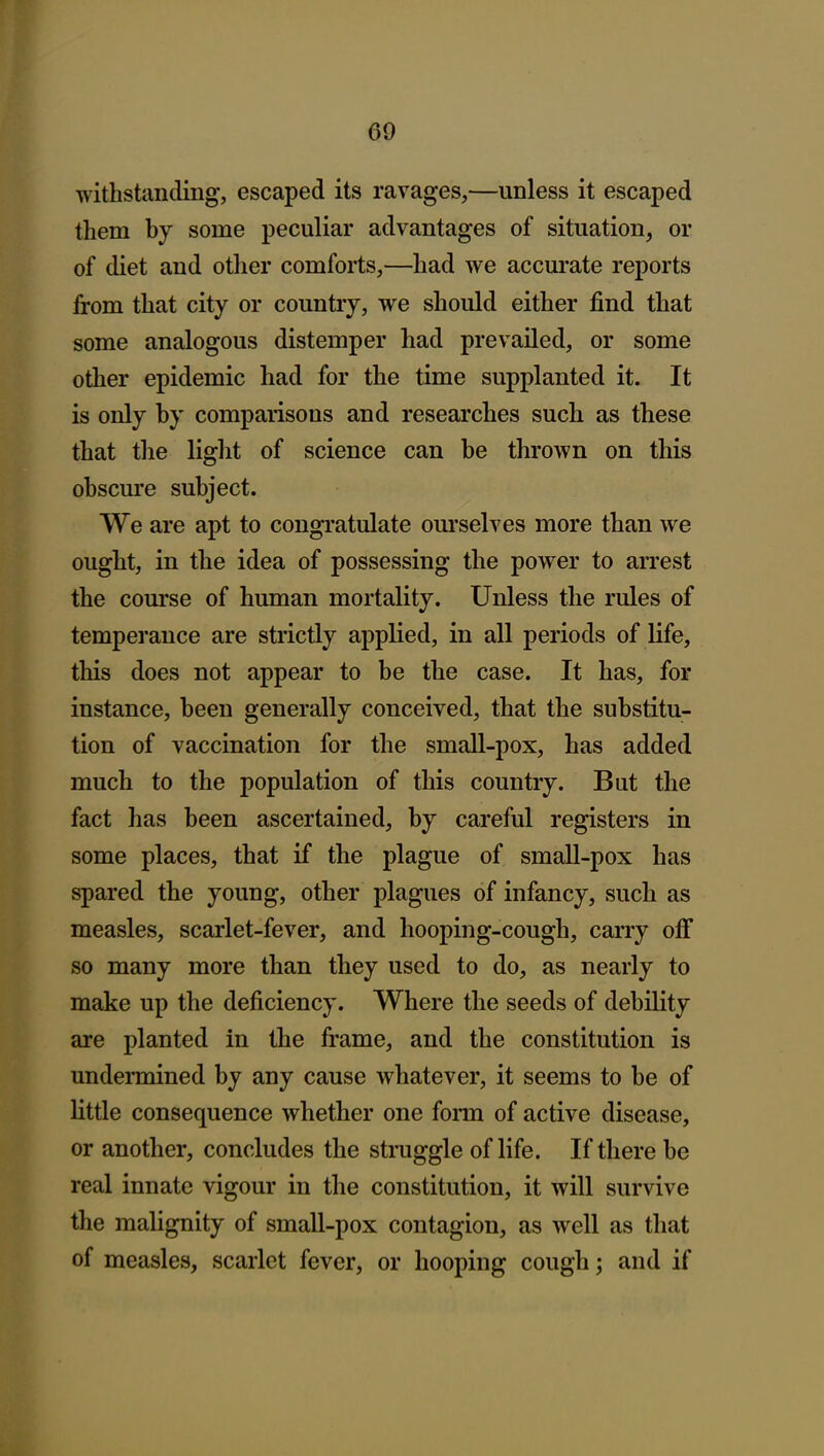 withstanding, escaped its ravages,—unless it escaped them by some peculiar advantages of situation, or of diet and other comforts,—had we accurate reports from that city or country, we should either find that some analogous distemper had prevailed, or some other epidemic had for the time supplanted it. It is only by comparisons and researches such as these that the light of science can be thrown on this obscure subject. We are apt to congratulate om'selves more than we ought, in the idea of possessing the power to arrest the com'se of human mortality. Unless the rules of temperance are strictly applied, in all periods of life, this does not appear to be the case. It has, for instance, been generally conceived, that the substitu- tion of vaccination for the small-pox, has added much to the population of this country. But the fact has been ascertained, by careful registers in some places, that if the plague of small-pox has spared the young, other plagues of infancy, such as measles, scarlet-fever, and hooping-cough, carry off so many more than they used to do, as nearly to make up the deficiency. Where the seeds of debility are planted in the frame, and the constitution is undermined by any cause whatever, it seems to be of little consequence whether one fonn of active disease, or another, concludes the struggle of life. If there be real innate vigour in the constitution, it will survive the malignity of small-pox contagion, as well as that of measles, scarlet fever, or hooping cough; and if