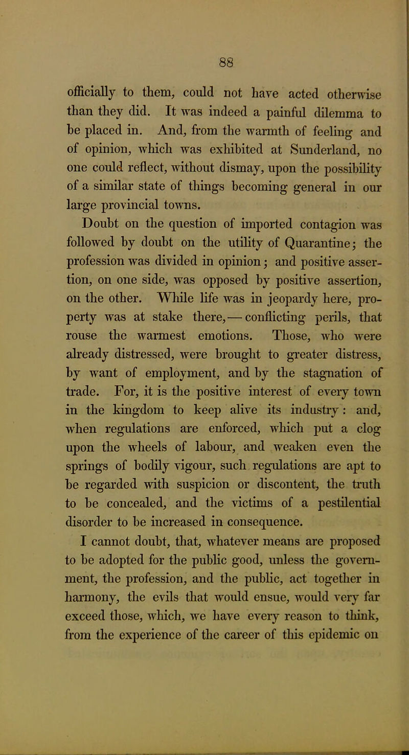 officially to them, could not have acted otherwise than they did. It was indeed a painful dilemma to be placed in. And, from the warmth of feeling and of opinion, which was exhibited at Sunderland, no one could reflect, without dismay, upon the possibility of a similar state of things becoming general in our large provincial towns. Doubt on the question of imported contagion was followed by doubt on the utility of Quarantine; the profession was divided in opinion; and positive asser- tion, on one side, was opposed by positive assertion, on the other. While life was in jeopardy here, pro- perty was at stake there,— conflicting perils, that rouse the warmest emotions. Those, who were already distressed, were brought to greater distress, by want of employment, and by the stagnation of trade. For, it is the positive interest of every town in the kingdom to keep alive its industry: and, when regulations are enforced, which put a clog upon the wheels of labour, and weaken even the springs of bodily vigour, such regulations are apt to be regarded with suspicion or discontent, the truth to be concealed, and the victims of a pestilential disorder to be increased in consequence. I cannot doubt, that, whatever means are proposed to be adopted for the public good, unless the govera- ment, the profession, and the public, act together in harmony, the evils that would ensue, would very far exceed those, which, we have eveiy reason to think, from the experience of the cai'eer of this epidemic on