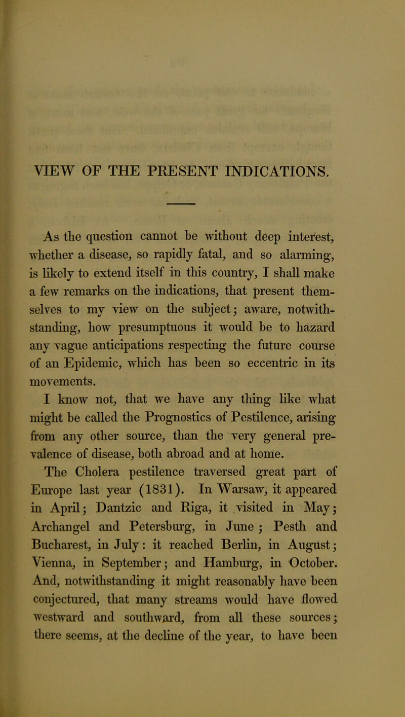 VIEW OF THE PRESENT INDICATIONS. As the question cannot be without deep interest, whether a disease, so rapidly fatal, and so alarming, is likely to extend itself in this country, I shall make a few remarks on the indications, that present them- selves to my view on the subject; aware, notwith- standing, how presumptuous it would be to hazard any vague anticipations respecting the future course of an Epidemic, which has been so eccentric in its movements. I know not, that we have any thing like what might be called the Prognostics of Pestilence, arising from any other source, than the very general pre- valence of disease, both abroad and at home. The Cholera pestilence traversed great part of Europe last year (1831). In Warsaw, it appeared in April; Dantzic and Riga, it visited in May; Archangel and Petersbm'g, in June ; Pestli and Bucharest, in July: it reached Berlin, in August; Vienna, in September; and Hamburg, in October. And, notwithstanding it might reasonably have been conjectured, that many streams would have flowed westward and southward, from aU these sources; there seems, at the decline of the year, to have been