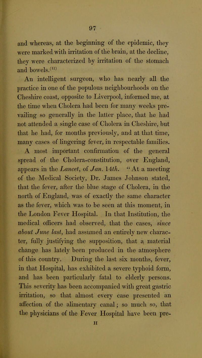 and whereas, at the beginning of the epidemic, they were marked with iiiitation of the brain, at the decline, they were characterized by irritation of the stomach and bowels/'^^ An intelligent surgeon, who has nearly all the practice in one of the populous neighbourhoods on the Cheshire coast, opposite to Livei-pool, informed me, at the time when Cholera had been for many weeks pre- vailing so generally in the latter place, that he had not attended a single case of Cholera in Cheshire, but that he had, for months previously, and at that time, many cases of lingering fever, in respectable families. A most important confirmation of the general spread of the Cholera-constitution, over England, appears in the Lancet, of Jan. lAth. At a meeting of the Medical Society, Dr. James Johnson stated, that the fever, after the blue stage of Cholera, in the north of England, was of exactly the same character as the fever, which was to be seen at this moment, in the London Fever Hospital. In that Institution, the medical officers had observed, that the cases, since about June last, had assumed an entirely new charac- ter, fully justifying the supposition, that a material change has lately been produced in the atmosphere of this country. During the last six months, fever, in that Hospital, has exhibited a severe typhoid form, and has been particularly fatal to elderly persons. This severity has been accompanied with great gastric irritation, so that almost every case presented an affection of the alimentary canal; so much so, that the physicians of the Fever Hospital have been pre- H