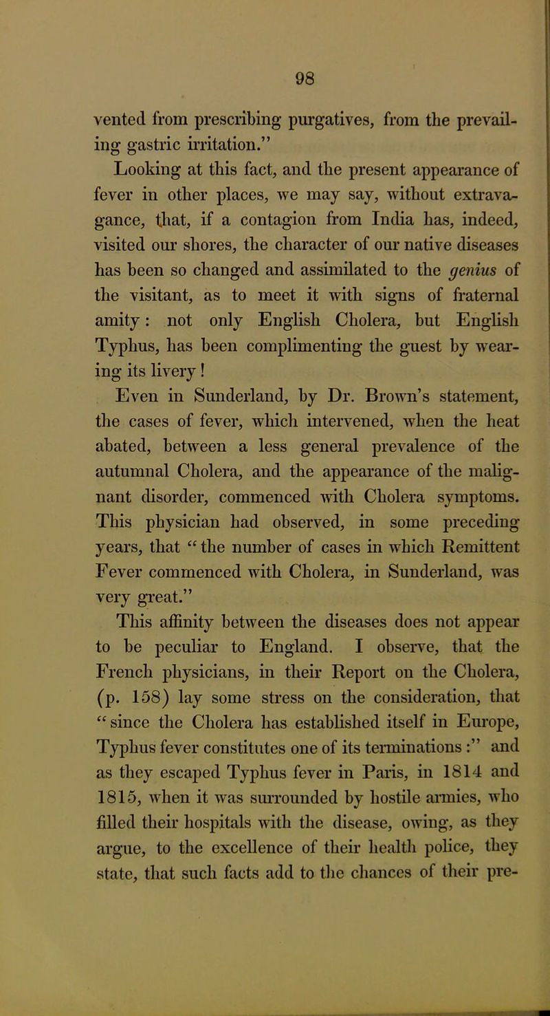 1 vented from prescribing purgatives, from the prevail- ing gastric irritation. Looking at this fact, and the present appearance of fever in other places, we may say, without extrava- gance, that, if a contagion from India has, indeed, visited our shores, the character of our native diseases has been so changed and assimilated to the genius of the visitant, as to meet it with signs of fraternal amity: not only English Cholera, but English Typhus, has been complimenting the guest by wear- ing its livery! Even in Sunderland, by Dr. Brown's statement, the cases of fever, which intervened, when the heat abated, between a less general prevalence of the autumnal Cholera, and the appearance of the malig- nant disorder, commenced with Cholera symptoms. This physician had observed, in some preceding years, that  the number of cases in which Remittent Fever commenced with Cholera, in Sunderland, was very great. This affinity between the diseases does not appear to be peculiar to England. I observe, that the French physicians, in their Report on the Cholera, (p. 158) lay some stress on the consideration, that  since the Cholera has established itself in Europe, Typhus fever constitutes one of its teiininations: and as they escaped Typhus fever in Paris, in 1814 and 1815, when it was smTounded by hostile annies, who filled their hospitals with the disease, owing, as they argue, to the excellence of their health police, they state, that such facts add to the chances of their pre-