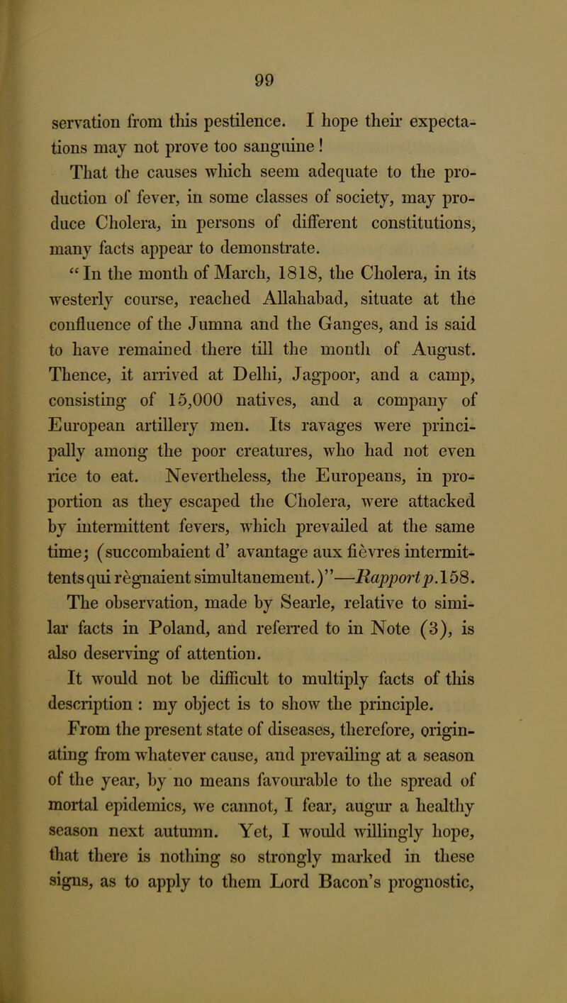 servation from this pestilence. I hope theii' expecta- tions may not prove too sanguine! That the causes which seem adequate to the pro- duction of fever, in some classes of society, may pro- duce Cholera, in persons of different constitutions, many facts appear to demonstrate. In the month of March, 1818, the Cholera, in its westerly course, reached Allahabad, situate at the confluence of the Jumna and the Ganges, and is said to have remained there till the month of August. Thence, it arrived at Delhi, Jagpoor, and a camp, consisting of 15,000 natives, and a company of European artillery men. Its ravages were princi- pally among the poor creatures, who had not even rice to eat. Nevertheless, the Europeans, in pro- portion as they escaped the Cholera, were attacked by intermittent fevers, which prevailed at the same time; (succombaient d' avantage aux fievres intermit- tentsqui regnaient simultanement.)—Rapport p. The observation, made by Searle, relative to simi- lar facts in Poland, and referred to in Note (3), is also deserving of attention. It would not be difficult to multiply facts of this description : my object is to show the principle. From the present state of diseases, therefore, origin- ating from whatever cause, and prevailing at a season of the year, by no means favourable to the spread of mortal epidemics, we cannot, I fear, augur a healthy season next autumn. Yet, I would willingly hope, that there is nothing so strongly marked in these signs, as to apply to them Lord Bacon's prognostic,