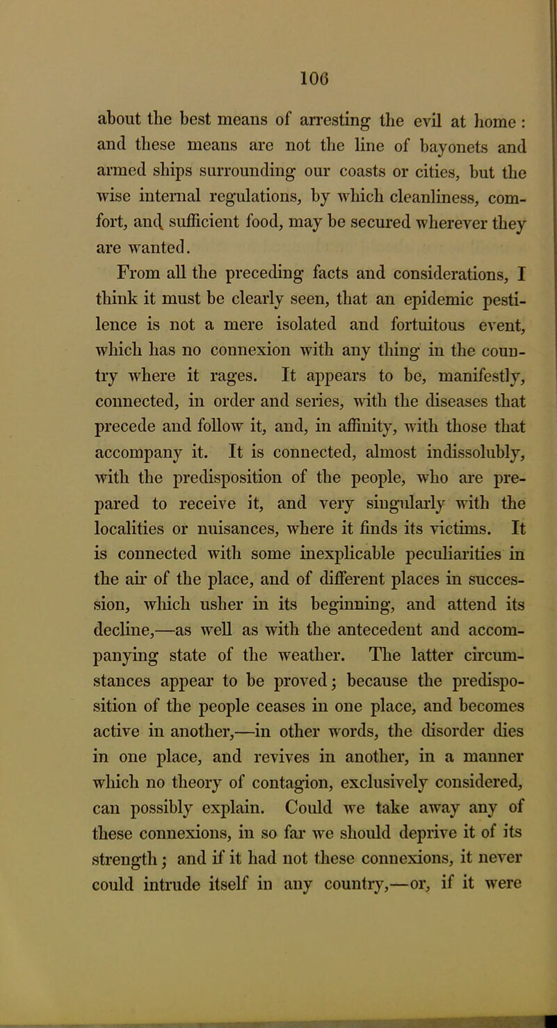 about the best means of arresting the evil at Iiome: and these means are not the line of bayonets and armed ships surrounding our coasts or cities, but the wise internal regulations, by which cleanliness, com- fort, an(\ sufficient food, may be secured wherever they are wanted. From all the preceding facts and considerations, I think it must be clearly seen, that an epidemic pesti- lence is not a mere isolated and fortuitous event, which has no connexion with any thing in the coun- try where it rages. It appears to be, manifestly, connected, in order and series, with the diseases that precede and follow it, and, in affinity, with those that accompany it. It is connected, almost indissolubly, with the predisposition of the people, who ai'e pre- pared to receive it, and very singulai'ly with the localities or nuisances, where it finds its victims. It is connected with some inexplicable peculiarities in the air of the place, and of dijQferent places in succes- sion, which usher in its beginning, and attend its decline,—as well as with the antecedent and accom- panying state of the weather. The latter circum- stances appear to be proved; because the predispo- sition of the people ceases in one place, and becomes active in another,—in other words, the disorder dies in one place, and revives in another, in a manner which no theory of contagion, exclusively considered, can possibly explain. Could we take away any of these connexions, in so far we should deprive it of its strength; and if it had not these connexions, it never could intrude itself in any country,—or, if it were