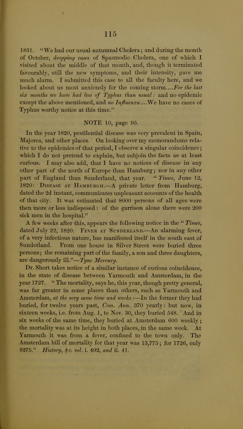 1831.  We had our usual autumnal Cholera; and during the month of October, dropping cases of Spasmodic. Cholera, one of which I visited about the middle of that month, and, though it terminated favoiurably, still the new symptoms, and their intensity, gave me much alarm. I submitted this case to all the faculty here, and we looked about us most anxiously for the coming storm....i^or the last six months we have had less of Typhus than usual: and no epidemic except the above mentioned, and no InJltienza....We have no cases of Typhus worthy notice at this time. NOTE 10, page 95. In the year 1820, pestilential disease was very prevalent in Spain, Majorca, and other places. On looking over my memorandums rela- tive to the epidemics of that period, I observe a singular coincidence; which I do not pretend to explain, but subjoin the facts as at least curious. I may also add, that I have no notices of disease in any other part of the north of Europe than Hamburg; nor in any other part of England than Sunderland, that year.  Times, June 12, 1820: Disease at Hamburgh.—A private letter from Hamburg, dated the 2d instant, communicates unpleasant accotmts of the health of that city. It was estimated that 8000 persons of all ages were then more or less indisposed: of the garrison alone there were 200 sick men in the hospital. A few weeks after this, appears the following notice in the  Times, dated July 22, 1820. Fever at Sunderland.—An alarming fever, of a very infectious nature, has manifested itself in the south east of Sunderland. From one house in Silver Street were buried three persons; the remaining part of the family, a son and three daughters, are dangerously ill.—Tyne Mercury. Dr. Short takes notice of a similar instance of curious coincidence, in the state of disease between Yarmouth and Amsterdam, in the year 1727.  The mortality, says he, this year, though pretty general, was far greater in some places than others, such as Yarmouth and Amsterdam, at the very same time and weeks :—In the former they had buried, for twelve years past. Com. Ann. 370 yearly: but now, in sixteen weeks, i.e. from Aug. 1, to Nov. 30, they buried 548. And in six weeks of the same time, they buried at Amsterdam 600 weekly ; the mortality was at its height in both places, in the same week. At Yarmouth it was from a fever, confined to the town only. The Amsterdam bUl of mortality for that year was 13,775; for 1726, only 9275. History, ^c. vol. i. 492, and ii. 41.