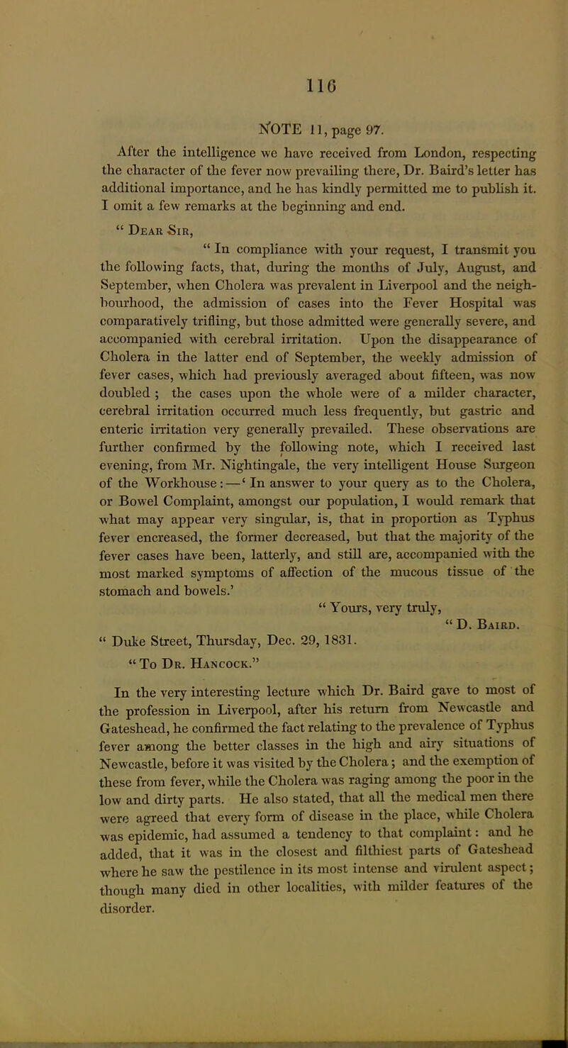 N'OTE 11, page 97. After the intelligence we have received from London, respecting the character of the fever now prevailing there. Dr. Baird's letter has additional importance, and he has kindly permitted me to pubhsh it. I omit a few remarks at the beginning and end.  Dear Sir,  In compliance with your request, I transmit you the following facts, that, during the months of July, August, and September, when Cholera was prevalent in Liverpool and the neigh- bourhood, the admission of cases into the Fever Hospital was comparatively trifling, but those admitted were generally severe, and accompanied with cerebral irritation. Upon the disappearance of Cholera in the latter end of September, the weekly admission of fever cases, which had previously averaged about fifteen, was now doubled ; the cases upon the whole were of a milder character, cerebral irritation occurred much less frequently, but gastric and enteric irritation very generally prevailed. These observations are further confirmed by the following note, which I received last evening, from Mr. Nightingale, the very intelligent House Surgeon of the Workhouse:—' In answer to your query as to the Cholera, or Bowel Complaint, amongst our popxdation, I would remark that what may appear very singular, is, that in proportion as Typhus fever encreased, the former decreased, but that the majority of the fever cases have been, latterly, and still are, accompanied with the most marked symptoms of affection of the mucous tissue of the stomach and bowels.'  Yours, very truly,  D. Baird.  Duke Street, Thursday, Dec. 29, 1831.  To Dr. Hancock. In the very interesting lecture Avhich Dr. Baird gave to most of the profession in Liverpool, after his return from Newcastle and Gateshead, he confirmed the fact relating to the prevalence of Typhus fever among the better classes in the high and airy situations of Newcastle, before it was visited by the Cholera; and the exemption of these from fever, while the Cholera was raging among the poor in the low and dirty parts. He also stated, that all the medical men there were agreed that every form of disease in the place, while Cholera was epidemic, had assumed a tendency to that complaint: and he added, that it was in the closest and filthiest parts of Gateshead where he saw the pestilence in its most intense and virulent aspect; though many died in other localities, with milder features of the disorder.