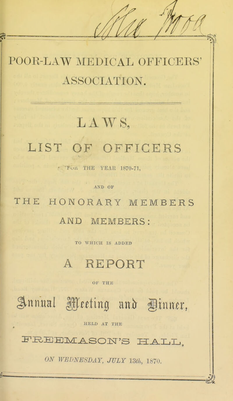 POOR-LAW MEDICAL OFFICERS' ASSOCIATION. LAWS, LIST OF OFFICERS ' 'Vkjli the YEAU 1870-71, AND OF THE HONORARY MEMBERS AND MEMBERS: TO WHICH IS ADDER A REPORT OP THK Snmiai f).fftin0 anir giniixr, HELD AT THE 0^ WEDNESDAY, JULY ISth, 1870.