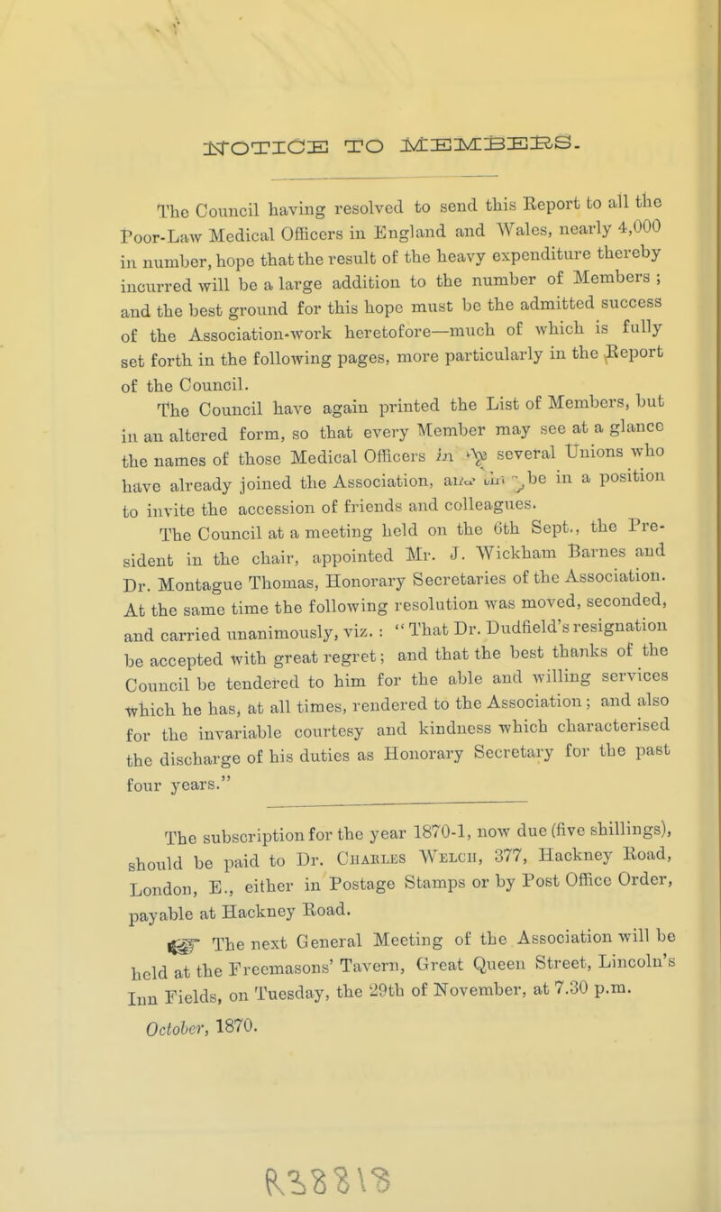 The Council having resolved to send this Report to all the Poor-Law Medical Officers in England and Wales, nearly 4,000 in number, hope that the result of the heavy expenditure thereby incurred will be a large addition to the number of Members ; and the best ground for this hope must be the admitted success of the Association-work heretofore—much of which is fully set forth in the following pages, more particularly in the Report of the Council. The Council have again printed the List of Members, but in an altered form, so that every Member may see at a glance the names of those Medical Officers in ^Vc several Unions who have already joined the Association, ai^c.> uln ^be in a position to invite the accession of friends and colleagues. The Council at a meeting held on the 6th Sept., the Pre- sident in the chair, appointed Mr. J. Wickham Barnes and Dr. Montague Thomas, Honorary Secretaries of the Association. At the same time the following resolution was moved, seconded, and carried unanimously, viz. : That Dr. Dudfield's resignation be accepted with great regret; and that the best thanks of the Council be tendered to him for the able and willing services Which he has, at all times, rendered to the Association; and also for the invariable courtesy and kindness which characterised the discharge of his duties as Honorary Secretary for the past four years. The subscription for the year 1870-1, now due (five shillings), should be paid to Dr. CiiARLJiS Welch, 377, Hackney Road, London, E., either in Postage Stamps or by Post Office Order, payable at Hackney Road. 1^ The next General Meeting of the Association will be held at the Freemasons' Tavern, Great Queen Street, Lincoln's lun Eields, on Tuesday, the 29th of November, at 7.30 p.m. October, 1870.