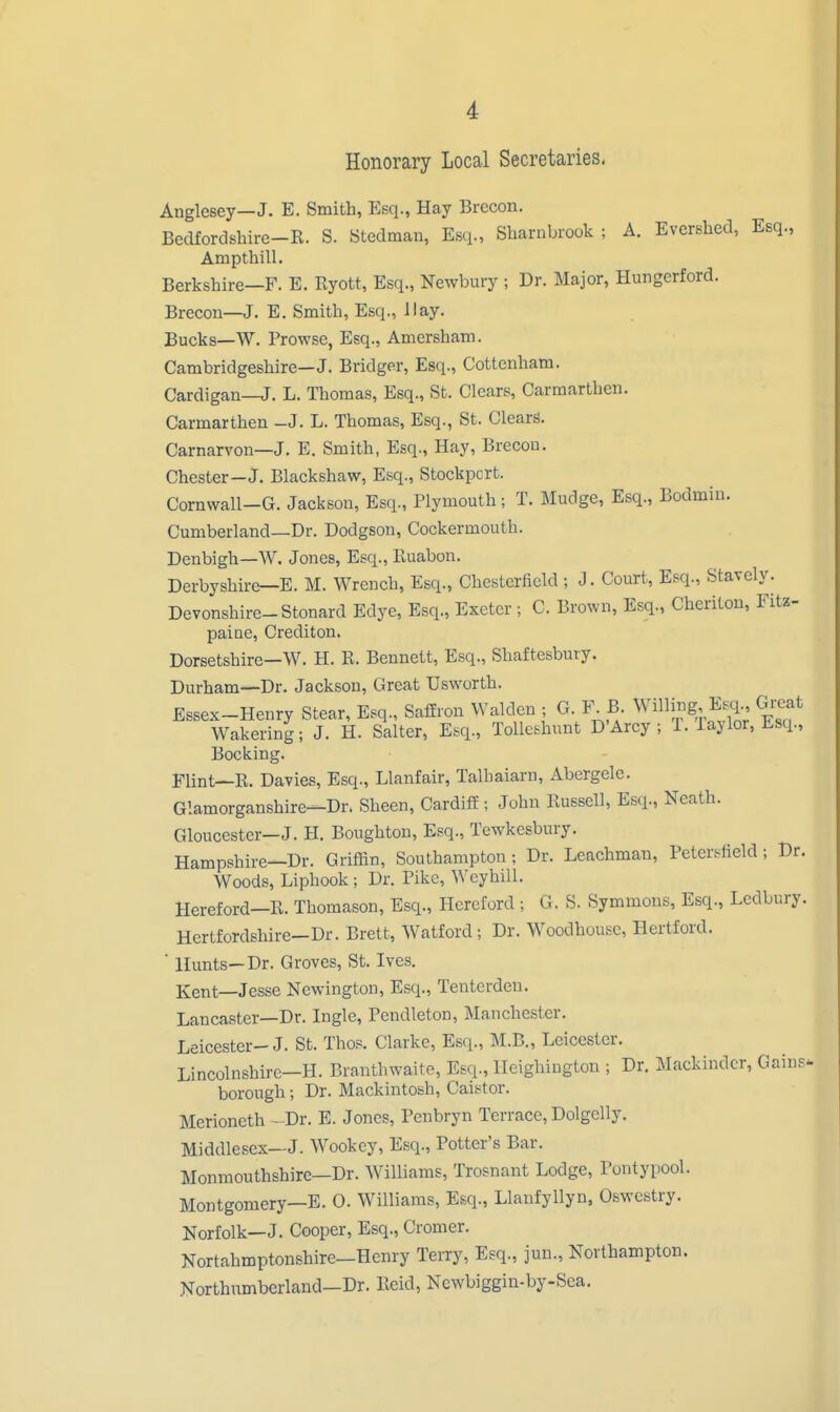 Honorary Local Secretaries, Anglesey—J. E. Smith, Esq., Hay Brecon. Bedfordshire-K. S. Stedman, Esq., Sharnbrook ; A. Evershed, Esq., Ampthill. Berkshire—F. E. Ryott, Esq., Newbury ; Dr. Major, Hungerford. Brecon—J. E. Smith, Esq., Hay. Bucks—W. Prowse, Esq., Amersham. Cambridgeshire—J. Bridger, Esci., Cottenham. Cardigan—J. L. Thomas, Esq., St. Clears, Carmarthen. Carmarthen -J. L. Thomas, Esq., St. Clears. Carnarvon—J. E. Smith, Esq., Hay, Brecon. Chester—J. Blackshaw, Esq., Stockpcrt. Cornwall-G. Jackson, Esq., Plymouth; T. Mudge, Esq., Bodmin. Cumberland—Dr. Dodgson, Cockermouth. Denbigh—W. Jones, Esq., Euabon. Derbyshire—E. M. Wrench, Esq., Chesterfield ; J. Court, Esq., Stavely. Devonshire-Stonard Edye, Esq., Exeter ; C. Brown, Esq., Chcriton, Fitz- paine, Crediton. Dorsetshire—W. H. R. Bennett, Esq., Shaftesbury. Durham—Dr. Jackson, Great Usworth. Essex-Henry Stear, Esq., Saffron Waldcn ; G. F^B Willu>g, E«i., Great Wakering; J. H. Salter, Esq., Tolleshunt D'Arcy ; 1. Taylor, Esq., Booking. Flint—R. Davies, Esq., Llanfair, Talhaiarn, Abergele. Glamorganshire—Dr. Sheen, Cardiff; John Russell, Esq., Neath. Gloucester—J. H. Boughtou, Esq., Tewkesbury. Hampshire—Dr. Griffin, Southampton ; Dr. Leachman, Petersfield ; Dr. Woods, Liphook ; Dr. Pike, Wcyhill. Hereford—R. Thomason, Esq., Hereford ; G. S. Symmons, Esq., Ledbury. Hertfordshire—Dr. Brett, Watford; Dr. Woodhousc, Hertford. ■ Hunts—Dr. Groves, St. Ives. Kent—Jesse Newington, Esq., Tenterden. Lancaster—Dr. Ingle, Pendleton, Manchester. Leicester-J. St. Thos. Clarke, Esq., M.B., Leicester. Lincolnshirc-H. Branthwaite, Esq., lleighington ; Dr. Mackindcr, Gains* borough; Dr. Mackintosh, Caistor. Merioneth -Dr. E. Jones, Penbryn Terrace, Dolgelly. Middlesex—J. Wookey, Esq., Potter's Bar. Monmouthshire—Dr. Williams, Trosnant Lodge, Pontypool. Montgomery—B. 0. Williams, Esq., Llanfyllyn, Oswestry. Norfolk—J. Cooper, Esq., Cromer. Nortahmptonshire—Henry Terry, Esq., jun., Northampton. Northnmberland—Dr. Rcid, Ncwbiggin-by-Sca.