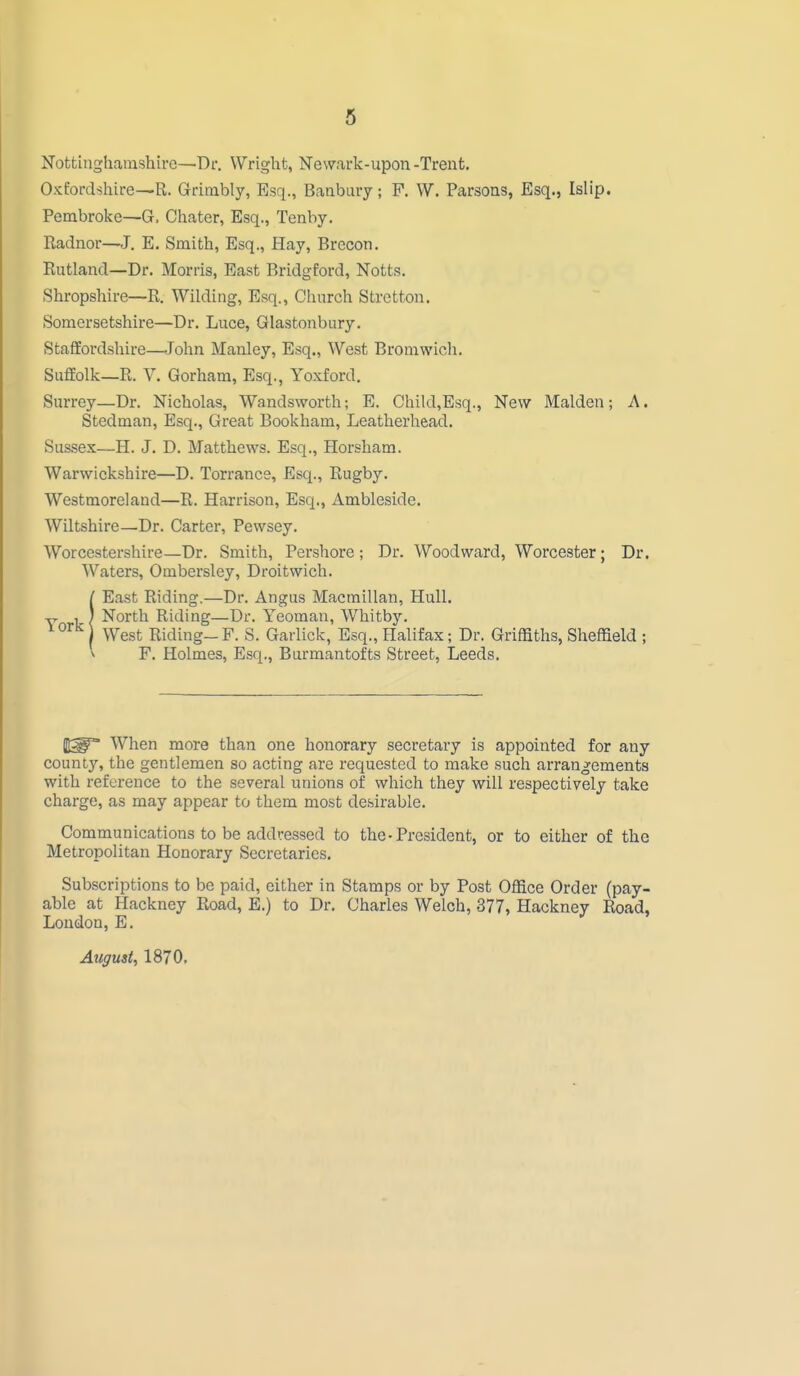 Nottinghamshire—Dr. Wright, Newark-upon -Trent. Oxfordshire—R. Grimbly, Esq., Banbury; P. W. Parsons, Esq., Islip. Pembroke—G, Chater, Esq., Tenby. Radnor—J. E. Smith, Esq., Hay, Brecon. Rutland—Dr. Morris, East Bridgford, Notts. Shropshire—R. Wilding, Esq., Church Stretton. Somersetshire—Dr. Luce, Glastonbury. Staffordshire—John Manley, Esq., West Bromwicli. Suffolk—R. V. Gorham, Esq., Yoxford. Surrey—Dr. Nicholas, Wandsworth; E. Child,Esq., New Maiden; A. Stedman, Esq., Great Bookham, Leatherhead, Sussex—H. J. D. Matthews. Esq., Horsham. Warwickshire—D. Torrance, Esq., Rugby. Westmoreland—R. Harrison, Esq., Ambleside. Wiltshire—Dr. Carter, Pewsey. Worcestershire—Dr. Smith, Pershore; Dr. Woodward, Worcester; Dr. Waters, Ombersley, Droitwich. IEast Riding.—Dr. Angus Macmillan, Hull. North Riding—Dr. Yeoman, Whitby. West Riding-F. S. Garlick, Esq., Halifax; Dr. Griffiths, Sheffield ; V F. Holmes, Esq., Burmantofts Street, Leeds. Jt^ When more than one honorary secretary is appointed for any county, the gentlemen so acting are requested to make such arrangements with reference to the several unions of which they will respectively take charge, as may appear to them most desirable. Communications to be addressed to the-President, or to either of the Metropolitan Honorary Secretaries, Subscriptions to be paid, either in Stamps or by Post Office Order (pay- able at Hackney Road, E.) to Dr. Charles Welch, .377, Hackney Road, Loudon, E. August, 1870.