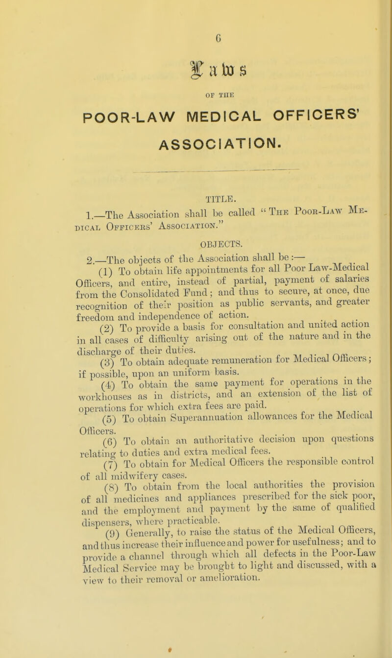 OF THE POOR-LAW MEDICAL OFFICERS' ASSOCIATION. TITLE. 1. —The Association shall be called  The PooI^-LA^v Me- DiCAL Officers' Association. OBJECTS. 2. —The objects of the Association shall be :— (1) To obtain life appointments for all Poor Law-Medical Officers, and entire, instead of partial, payment of salaries from the Consolidated Fund; and thus to secure, at once, due recognition of their position as public servants, and greater freedom and independence of action. (2) To provide a basis for consultation and united action in all cases of difficulty arising out of the nature and in the discharge of their duties. _ t i rvo^ (3) To obtain adequate remuneration tor Medical umcers; if possible, upon an uniform basis. (4) To obtain the same payment for operations m the workhouses as in districts, and an extension of the list of operations for which extra fees are paid. (5) To obtain Superannuation allowances for the Medical Officers. (6) To obtain an authoritative decision upon questions relating to duties and extra medical fees. (7) To obtain for Medical Officers the responsible control of all midwifery cases. ^ _ (8) To obtain from the local authorities the provision of all medicines and appliances prescribed for the sick poor, and the employment and payment by the same of quaUfied dispensers, where practicable. ,r ^ i (9) Generally, to raise the status of the Medical Officers, and tlius increase their influence and power for usefulness; and to provide a channel through which all defects in the Poor-Law Medical Service may be brougbt to light and discussed, with a view to their removal or amelioration.
