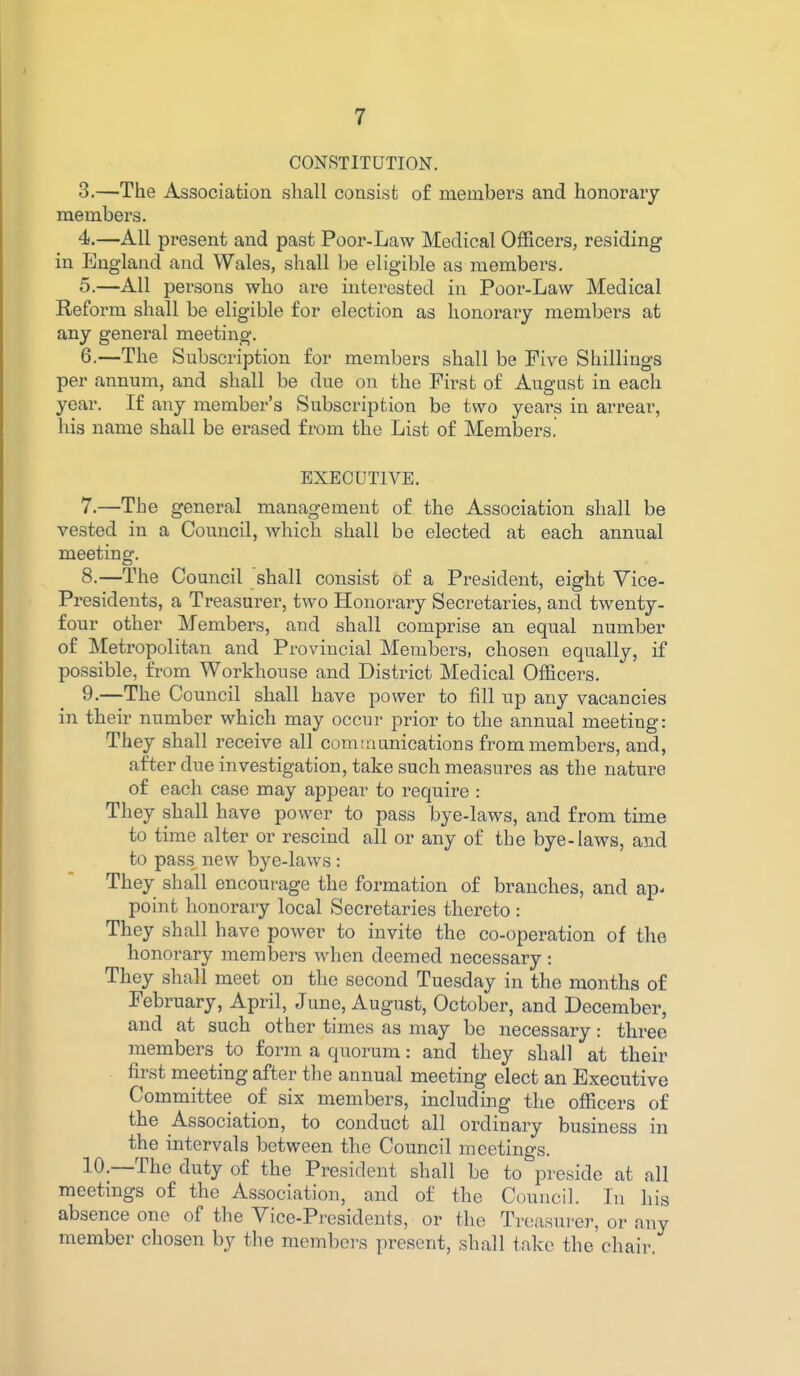 CONSTITUTION. 3. —The Association shall consist of members and honorary- members. 4. —All present and past Poor-Law Medical Officers, residing in England and Wales, shall be eligible as members. 5. —All persons who are interested in Poor-Law Medical Reform shall be eligible for election as honorary members at any general meeting. 6. —The Subscription for members shall be Five Shillings per annum, and shall be due on the First of August in each year. If any member's Subscription be two years in arrear, his name shall be erased from the List of Members. EXECUTIVE. 7. —The general management of the Association shall be vested in a Council, which shall be elected at each annual meeting. 8. —The Council shall consist of a President, eight Vice- Presidents, a Treasurer, two Honorary Secretaries, and twenty- four other Members, and shall comprise an equal number of Metropolitan and Provincial Members, chosen equally, if possible, from Workhouse and District Medical Officers. 9. —The Council shall have power to fill up any vacancies in their number which may occur prior to the annual meeting: They shall receive all communications from members, and, after due investigation, take such measures as the nature of each case may appear to require : They shall have power to pass bye-laws, and from time to time alter or rescind all or any of the bye-laws, and to pass new bye-laws: They shall encourage the formation of branches, and ap- point honorary local Secretaries thereto : They shall have power to invite the co-operation of the honorary members when deemed necessary : They shall meet on the second Tuesday in the months of February, April, June, August, October, and December, and at such other times as may be necessary: three members to form a quorum: and they shall at their first meeting after the annual meeting elect an Executive Committee of six members, including the officers of the Association, to conduct all ordinary business in the intervals between the Council meetings. 10. —The duty of the President shall be to preside at all meetings of the Association, and of the Council. Li his absence one of the Vice-Pi-esidents, or the Treasurer, or any member chosen by the members present, shall take the chair.