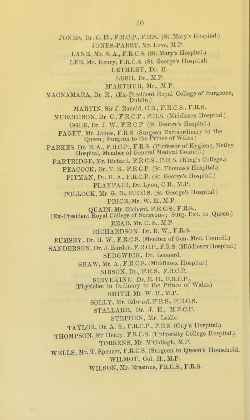 JONES, Dr. 0. II., F.R.U.P., F.H.S. (St. Mary's Hospital.) JONES-PARRY, Mr. Love, M.P. LANE, Mr. S. A., F.R.CS. (St. Mary's Hospital.) LEE, Mr. Henry, F.R.CS. (St. George's Hospital) LETHEBY, Dr. H. LUSH, Dr., M.P. M'ARTHUR, Mr., M.P. MACNAMARA, Dr. R., (Ex-President Royal College of Surgeons, Dublin.) MARTIN, Sir J. Ranald, C.B., F.R.CS., F.R.S. MURCHISON, Dr. C, F.R.C.P., F.R.S. (Middlesex Hospital.) OGLE, Dr. J. W-, F.R.CP. (St. George's Hospital.) PAGET, Mr. James, F.R.S. (Surgeon Extraordinary to the Queen; Surgeon to the Prince of Wales.) PARKES, Dr. E. A., F.R.CP., F.R.S. (Professor of Hygiene, Netley Hospital, Member of General Medical Council.) PARTRIDGE, Mr. Richard, F.R.CS., F.R.S. (King's College.) PEACOCK, Dr. T. B., F.R.CP. (St. Thomas's Hospital.) PITMAN, Dr. H. A., F.R.CP. (St. George's Hospital.) PLAYFAIR, Dr. Lyon, CB., M.P. POLLOCK, Mr. G. D., F.R.CS. (St. George's Hospital.) PRICE, Mr. W. E., M.P. QUAIN, Mr. Richard, F.R.CS., F.R.S., (Ex-President Royal College of Surgeons ; Surg. Ext. to Queen.) READ, Mr. C S., M.P. RICHARDSON, Dr. B. W., F.R.S. RUMSEY, Dr. H. W., F.R.CS. (Member of Gen. Med. Council.) SANDERSON, Dr. J. Burdon, F.R.CP., F.R.S. (MiddlesexHospital.) SEDGWICK, Dr. Leonard. SHAW, Mr. A., F.R.CS. (Middlesex Hospital.) SIBSON, Dr., F.R.S., F.R.CP. SIEVEKTNG, Dr. E. H., F.R.CP.-, (Physician in Ordinary to the Prince of Wales.) SMITH, Mr. W. H., M.P. SOLLY, Mr. Edward, F.R.S., F.R.CS. 8TALLARD, Dr. J. H., M.R.CP. STEPHEN, Mr. Leslie. TAYLOR, Dr. A. S., F.R.CP., F.R.S. (Guy's Hospital.) THOMPSON, Sir Henry, F.R.CS. (University College Hospital.) TORRENS, Mr. M'Cullagh, M.P. WELLS, Mr. T. Spencer, F.R.CS. (Surgeon to Queen's Household. WILMOT, Col. H., M.P. WILSON, Mr. Erasmus, FR.C.S., P.R.S.