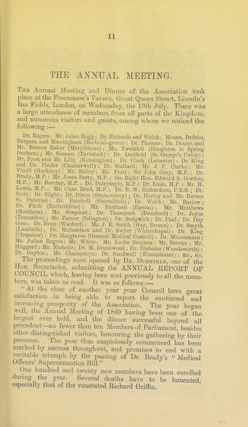 THE ANNUAL MEETING. The Annual Meeting and Dinner of the Association took place at the Freemason's Tavern, Great Queen Street, Lincoln's Inn Fields, London, on Wednesday, the 13th July. There was a large attendance of members from all parts of the Kingdom, and numerous visitors and guests, among whom we noticed the followinj ag: Dr. Rogers; Mr. Jabez Hogg; Dr. Richards and Welch; Messrs. Defries, Burgess, and Massingham (Bcthnal-green) ; Dr. Thomas; Dr. Donne, and Mr. Benson Baker (Marj'lcbone); Mr. Tweddell (Houghton le Spring Durham); Mr. Sleraan (Tavistock) : Dr. Dudfield (St. George's Union); Mr. Frost and Mr. Lilly (Kensington) ; Dr. Clark (Leicester) ; Dr. King and Dr. Finder (Camberwell) ; Dr. Stallard; Mr. J. F. Clarke; Mr. Vniall (Hackney) : Mr. Bailey; Mr. Pratt; Sir John Gray, M.P. ; Dr. Brady, M.P.: Mr. Jones Parry, M.P.; the Right Hon. Edward S. Gordon, U.P.; Mr. Barclay, M.P. ; Dr. Dalrymple, M.P.; Dr. Lush, M.P.; Mr. H. Lewis, M.P,; Mr. Chas. Reed, M.P.; Dr. B. W. Richardson, F.R.S.; Dr. Scott; Dr. Slight; Dr. Dixon (Bermondsey) ; Dr. PLariey and Mr. Barnes St. Pancras) ; Dr. Burchell (Shoreditch) ; Dr. Webb; Mr. Barlow; Dr. Firth (Rotherhithe) ; Mr. Stedman (Epsom) ; Mr. Matthews (Horsham); Mr. Sergeant; Dr. Thompson (Droxford) ; Dr. Joyce (Tenterden); Mr. Farner (Islington); Dr. Sedgwick; Dr. Paul; Dr. Day Goss; Dr. Brett (Watford) ; Mr. J. E. Smith (Hay, Brecon) ; Dr. Smyth (Lambeth) ; Dr. Richardson and Dr. Swyer (Whitechapel); Dr King (Chepstow) ; Dr. Hargravcs (General Medical Council) ; Dr. Macnamara • Mr. Julian Rogers; Mr. White; Mr. Leslie Stephen; Mr. Teevan ; Mr. Huggard ; Mr. Nicholls; Dr. M. Greenwood ; Dr. Nicholas (Wandsworth) • Dr. Gayton; Mr. Champncys; Dr. Sandwell (Westminster); &c,&c' The proceedings were opened by Dr. Dudfield, one of the Hon. Secretaries, submitting the ANNUAL EEPORT OF COUNCIL which, having been sent previously to all the mem- bers, was taken as read. It was as follows:— At the clo.se of another year your Council have great satisfaction in being able to report the continued and increasing prosperity of the Association. The year beo-an well, the Annual Meeting of 1869 having been one of the largest ever held, and the dinner successful beyond all precedent—no fewer than ten Members of Parliament, besides other distinguished visitors, honouring the gathering by their presence. The year thus auspiciously commenced has been marked by success throughout, and promises to end with a veritable triumph by the passing of Dr. Brady's Medical Oftcers Superannuation Bill. One hundred and twenty new members have been enrolled during the year. Several deaths have to be lamented, especially that of the venerated Richard Griffin.