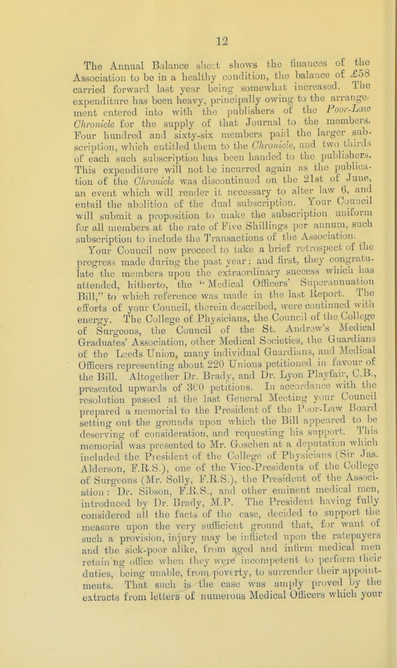 The Annual Balance slicct shows the fniancos of the Association to be in a healthy condition, the balance of .£58 carried forward last year being- somewhat increased. The expenditure has been heavy, principally owing to the arrange- ment entered into with the publishers of the Foor-Laio Ghronich for the supply of that Journal to the members. Four hundred and sixty-six members paid the larger sub- scription, which entitled them to the Ghroniclo, and two tliirds of each such subscription has been handed to the publishers. This expenditure will not be incurred again as the publica- tion of the Glironich was discontinued on the 21st of Juno, an event which will render it necessary to alter law 6, and entail the abolition of the dual subscription. Your Councd will submit a proposition to make the subscription uniform for all members at the rate of Five Shillings per annum, such subscription to include the Transactions of the Association. Your Council now proceed to take a brief retrospect of the progress made during the past year; and first, they congratu- late the members upon the extraordinary success winch has attended, hitherto, the Medical Officers' Superannuation Bill, to which reference was mnde in the last Report. The efforts of your Council, therein described, were continued with eneroy. The College of Physicians, the Council of the College of Surgeons, the Council of the St. Andrew's Medical Graduates' Association, other Medical Societies, the Guardians of the Leeds Union, many individual Guardians, and Medical Officers representing about 220 Unions petitioned in favour of the Bill. Altogether Dr. Brady, and Dr. Lyon Playfair, C.B., presented upwards of 3C0 petitions. In accordance with the resolution passed at the last General Meeting your Council prepared a memorial to the President of the P^or-Law Board setting out the grounds upon which the Bill appeared to^ be deserving of consideration, and requesting his support. This memorial was presented to Mr. Goschen at a deputation which included the Piesitlentof the College of Physicians (Sir Jas. Alderson, F.R.S.), one of the Vice-Presidents of the College of Surgeons (Mr. Solly, F.R.S.), the President of the Ass..)ci- ation : Dr. Sibson, F.R.S., and otlier eminent medical men, introduced by Dr. Brady, M.P. The President having fully considered all the facts of the case, decided to support the measure upon the very sufficient ground that, for want of such a pi'ovision, injury may be inflicted upon the ratepayers and the sick-poor alike, from a,ged and infirm medical men retain'ng office when they were incomj)etent to perform their duties, being unable, from poverty, to surrender their appoint- ments. That such i^j the case was amply proved^ by the extracts from letters of numerous Medical Officers which your