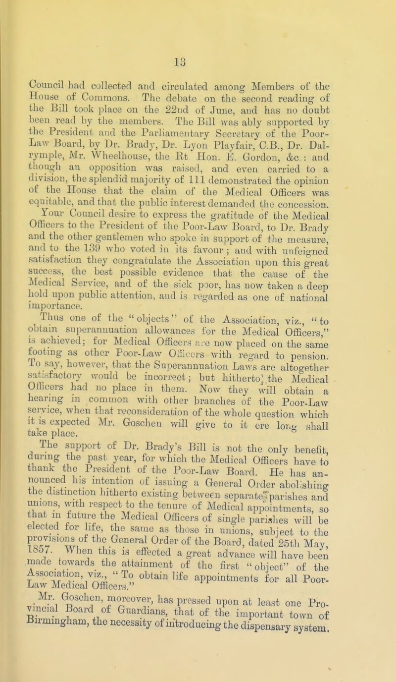 Comicil had collected and circulated among Members of the House of Commons. The debate on the second reading of the Bill took place on the 22ud of June, and has no doubt been read by the members. The Bill was ably supported by the President and the Parliamentary Secretary of the Poor- Law Board, by Dr. Brady, Dr. Lyon Playfair, C.B., Dr. Dal- rymple, Mr. Wheelhouse, the Rt Hon. E. Gordon, &c.: and though an opposition was raised, and even carried to a division, the splendid majority of 111 demonstrated the opinion of the House that the claim of the Medical Officers was equitable, and that the public interest demanded the concession. Tour Council desire to express the gratitude of the Medical Officers to the President of the Poor-Law Board, to Dr. Brady and the other gentlemen who spoke in support of the measure, and to the 139 who voted in its favour ; and with unfeigned satisfaction they congratulate the Association upon this great success, the best possible evidence that the cause of the Medical Service, and of the sick poor, has now taken a deep hold upon public attention, and is regarded as one of national importance. Thus one of the objects of the Association, viz., to obtam superannuation allowances for the Medical Officers, is achieved; for Medical Officers ;i:o now placed on the same footmg as other Poor-Law Officers with regard to pension. To say, however, that the Superannuation Laws are altogether satisfactory would be incorrect; but hitherto^ the Medical Officers had no place in them. Now they will obtain a hearing ni common with other branches of the Poor-Law service, when that reconsideration of the whole question which it IS expected Mr. Goschen will give to it ere long shall take place. The support of Dr. Brady's Bill is not the only benefit during the past year, for which the Medical Officers have to thank the President of the Poor-Law Board. He has an- nounced his intention of issuing a General Order abolishing the distmction hitherto existing between separate^parishes and unions, with respect to the tenure of Medical appointments, so that m future the Medical Officers of single parishes will be elected for Me, the same as those in unions, subject to the provisions of the General Order of the Board, dated 25th May, 1«57. When this is effected a great advance will have been made towards the attainment of the first  obiect of the Association, viz To obtain life appointments for all Poor- Law Medical Officers. ' Mr. Goschen, moreover, has pressed upon at least one Pro- vincial Board of Guardians, that of the important town of Birmingham, the necessity of iiitroducing the dispensary system