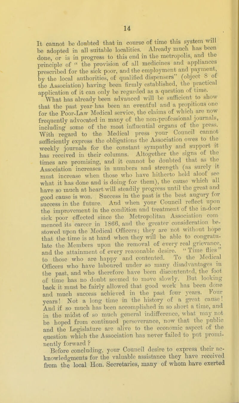 It cannot be doubted that in course of time this system will be adopted in all suitable localities. Already much has been done, or is in progress to this end in the metropolis, and the principle of the provision of all medicines and appliances prescribed for the sick poor, and the employment and payment by the local authorities, of qualified dispensers (object 8 ot the Association) having been firmly established, the practical application of it can only be regarded as a question of time What has already been advanced will be sufficient to show that the past year has been an eventful and a propitious one for the Poor-Law Medical service, the claims of which are now frequently advocated in many of the non-professional journals, including some of the most influential organs of the press. With regard to the Medical press your Council cannot sufficiently express the obligations the Association OAves to the weekly journals for the constant sympathy and support it has received in their columns. Altogether the signs of the times are promising, and it cannot be doubted that as the Association increases in numbers and strength (as surely it must increase when those who have hitherto held aloof see what it has done and is doing for them), the cause which all have so much at heart will steadily progress until the great and good cause is won. Success in the past is the best augury for success in the future. And when your Council reflect upon the improvement in the condition and treatment of the in-door sick poor effected since the Metropolitan Association com menced its career in 1866, and the greater consideration be- stowed upon the Medical Officers; they are not without hope that the time is at hand when they will be able to congratu- late the Members upon the removal of every real grievance, and the attainment of every reasonable desire. Time flies to those who are happy and contented. To the Medical Officers who have laboured under so many disadvantages in the past, and who therefore have been discontentf-.d, the foot of time has no doubt seemed to move slowly. But looking back it must be fairly allowed that good work has been done and much success achieved in the past four years. Four years! Not a long time in the history of a great cause! And if so much has been accomplished in so short a time, and in the midst of so much general indifference, what may not be hoped from continued perseverance, now that the public and the Legislature are alive to the economic aspect of the question which the Association has never failed to put promi- nently forward ? Before concluding, your Council desire to express their ac- knowledgments for the valuable assistance they have received from the local Hon. Secretaries, many of whom have exerted