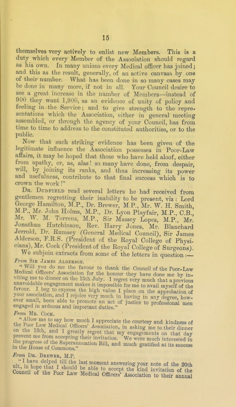 themselves very actively to enlist new Members. This is a duty which every Member of the Association should regard as his own. In many unions every Medical officer has joined j and this as the result, generally, of an active canvass by one of their number. What has been done in so many cases may be done in many more, if not in all. Your Council desire to see a great increase in the number of Members—instead of 900 they want ] ,900, as an evidence of unity of policy and feelmg in the Service; and to give strength to the repre- sentations which the Association, either in general meeting assembled, or through the agency of your Council, has from time to time to address to the constituted authorities, or to the public. Now that such striking evidence has been given of the legitimate influence the Association possesses in Poor-Law affairs, it may be hoped that those who have held aloof, either from apathy, or, as, alas! so many have done, from despair, will, by joining its ranks, and thus increasing its power and usefulness, contribute to that final success which is to crown the work ! Db. Dudfield read several letters he had received from gentlemen regretting their inability to be present, viz : Lord George Hamilton, M.P., Dr. Brewer, M P., Mr. W. H. Smith, M.P., Mr. John Holms, M.P., Dr. Lyon Playfair, M.P., C.B., Mr. W. M. Torrens, M.P., Sir Massey Lopes, M.P., Mr. Jonathan Hutchinson, Rev. Harry Jones, Mr. Blanchard Jerrold, Dr. Eumsey (General Medical Council), Sir James Alderson, F.R.S. (President of the Royal College of Physi- cians), Mr. Cock (President of the Royal College of Surgeons). We subjoin extracts from some of the letters in question: From Sir James Aldeeson. ^fv^'1^^2 ^l ™^ *° ^^^^k the Council of the Poor-Law Medical Officers' Association for the honour they have done me bv in- viting me to dinner on the 13lh July. I regret very much that a previous unavoidable engagement makes it impossible for me to avail my.self of the favour. I_ beg to express the high value I place on the approbation of your association, and I rejoice very much in having in any degree, how- ever small, been able to promote an act of justice to professional men engaged m arduous and important duties. Frovi Mr. Cock. « Allow me to say how much I appreciate the courtesy and kindness of on f hTl^r ^^'^'f ^^T-^^' in asking ^e to their dinner \ i ^ ^'^^^'y '^g'^^ ^hat my engagements on that day pievent me from accepting their invitation. We were much interested in i^ZruSoV^omr^^^^^^ ^-^ gratified at its success From Dr. Brewer, M.P. I have delyed till the last moment answering your note of the 20th Council of tt'V f'' ^^'i invitation of tie Council of the Poor Law Medical Officers' Association to their annual