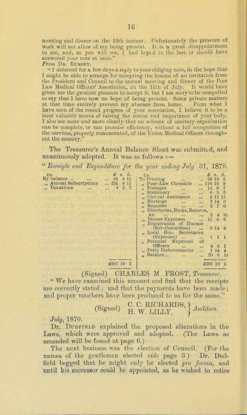 IG meeting and cliiinor on the l;3th instant. T^nfcrtunatclj' the preptnre of work will not allow of my being j)re!>oiit. It is a great dit-appointmcnt to me, and, as you will Fee, 1 liad liopcd to tlie last, or should have answered yuur note at once. From Dk. Eumsey. I deferred for a few days a reply to your obliging note, in the hope that I might be able to arrange for accepting the honour of an invitation from the President and Council to the annual meeting and dinner of the Poor Law Medical Officers' Association, on the loth of July. It would have given me the greatest pleasure to accept it, but I am .«orry tobe compelled to say that 1 have now no hope of being present. Some private matters at that time entirely prevent my absence from home. From what I have seen of the recent progress of your a^jiociation, 1 believe it to be a most valuable means of raising the status and importance of your body. I also see more and more clearly that no scheme of sanitary organization can be complete, or can promi^c elficiency, without a full recognition of the services, properly remunerated, of the Union Medical Oflicers through- out the country. The Treasurer's Annual Balance Sheet was submitted, and nnanimously adopted. It was as follows :— Receipts and Expenditure for the year endnig Jidt/ 31, 1870. Dr. By balance ... „ Annual Subscriptions Donations £ s. d. Cr. £ s. d. . 58 4 11 To Printing 56 19 5 . 235 8 11 „ Poor-Law Chronicle 118 18 9 . 4 5 7 „ Postages li 9 7 „ Stationery 6 9 5 „ Clerical Assistance 2 12 11 „ Meetings .3 14 0 ,, Reporter 3 7 0 ,, Directories, Books, Returns, &c. 2 4 8 Dinner Expenses 11 0 6 „ Registration of Disease (Sub-Committee) 0 li C „ Loral Hon. Secretaries (Expenses) ... 1 5 1 „ Personal Expenses of Officers 4 0 1 ,, Pettj' Disbursements 1 14 4 „ Balance... 70 9 1 £297 19 5 £297 19 5 (Signed) CHARLES M FROST, Treasurer. We have examined thi.5 account and find that the receipts are correctly stated ; and that the payments have been made; and proper vouchers have been produced to us for the same. .5. C. 0. RICHARDS, ■) . (Signed) jj ^ LILLY, j Mj, 1870. Dr. DuDFiELD explained the proposed alterations in the Laws, which were approved and adopted. (The Laws as amended will be found at page 6.) The next business was the election of Council. (For the names of the gentlemen elected vide page 3) Dr. Dud- field begged that he might only be elected ^jro fonna, and until his successor could be appointed, as he wished to retire