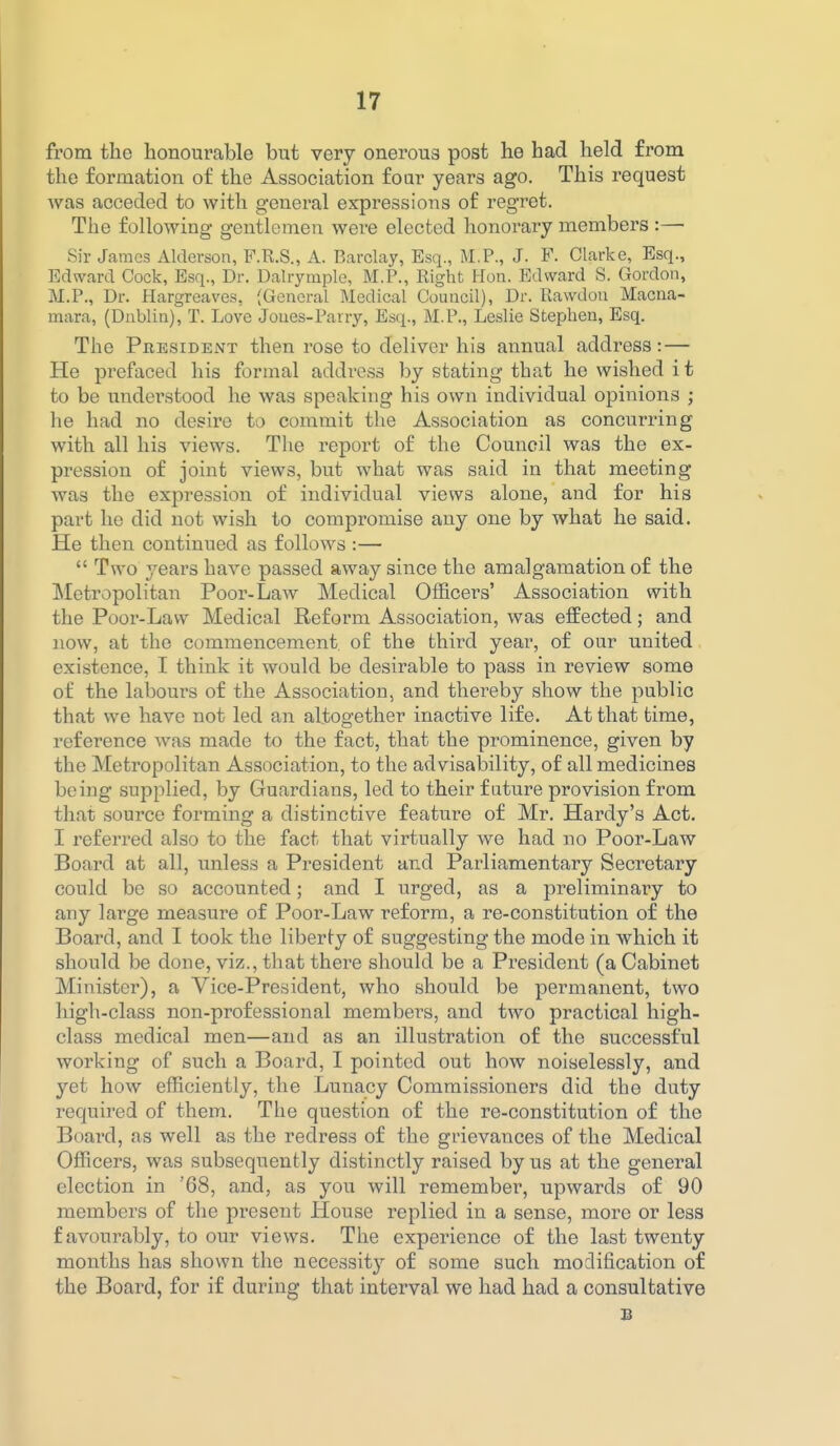 from the honourable but very oneroua post he had held from the formation of the Association foar years ago. This request was acceded to with general expressions of regret. The following gentlemen were elected honorary members :— Sir James Alderson, F.R.S., A. Barclay, Esq., M.P., J. F. Clarke, Esq., Edward Cock, Esq., Dr. Dalrymple, M.P., Right Hon. Edward S. Gordon, M.P., Dr. Hargreaves, (General Medical Council), Dr. Rawdon Macna- mara, (Dnblin), T. Love Joues-Parry, Esq., M.P., Leslie Stephen, Esq. The President then rose to deliver his annual address: — He prefaced his formal address by stating that he wished it to be understood he was speaking his own individual opinions ; he had no desire to commit the Association as concurring with all his views. The report of the Council was the ex- pression of joint views, but what was said in that meeting was the expression of individual views alone, and for his part he did not wish to compromise any one by what he said. He then continued as follows :— Two years have passed away since the amalgamation of the Metropolitan Poor-Law Medical Officers' Association with the Pooi'-Lavv Medical Reform Association, was effected; and now, at the commencement of the third year, of our united existence, I think it would be desirable to pass in review some of the labours of the Association, and thereby show the public that we have not led an altogether inactive life. At that time, reference was made to the fact, that the prominence, given by the Metropolitan Association, to the advisability, of all medicines being supplied, by Guardians, led to their future provision from that source forming a distinctive feature of Mr. Hardy's Act. I referred also to the fact that virtually we had no Poor-Law Board at all, unless a President and Parliamentary Secretary could be so accounted; and I urged, as a preliminary to any large measure of Poor-Law reform, a re-constitution of the Board, and I took the liberty of suggesting the mode in which it should be done, viz., that there should be a President (a Cabinet Minister), a Vice-President, who should be permanent, two high-class non-professional members, and two practical high- class medical men—and as an illustration of the successful working of such a Board, I pointed out how noiselessly, and yet how efficiently, the Lunacy Commissioners did the duty required of them. The question of the re-constitution of the Board, as well as the redress of the grievances of the Medical Officers, was subsequently distinctly raised by us at the general election in '68, and, as you will remember, upwards of 90 members of the present House replied in a sense, more or less favourably, to our views. The experience of the last twenty months has shown the necessity of some such modification of the Board, for if during that interval we had had a consultative