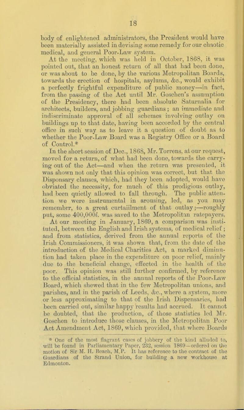 body of enlightened administrators, the President would have been materially assisted in devising some remedy for our chaotic medical, and general Poor-Law S3^stem. At the meeting, which was held in October, 1868, it was pointed out, that an honest return of all that had been done, or was about to be done, by the various Metropolitan Boards, towards the erection of hospitals, asylums, &c., would exhibit a perfectly frightful expenditure of public money—in fact, from the passing of the Act until Mr. Goschen's assumption of the Presidency, there had been absolute Saturnalia for architects, builders, and jobbing guardians ; an immediate and indiscriminate approval of all schemes involving outlay on buildings up to that date, having been accorded by the central office in such way as to leave it a question ot doubt as to whether the Poor-Law Board was a Registry Office or a Board of Control.* In the short session of Dec, 1868, Mr. Torrens, at our request, moved for a return, of what had been done, towards the carry- ing out of the Act—and when the return was presented, it was shown not only that this opinion was correct, but that the Dispensary clauses, which, had they been adopted, would have obviated the necessity, for much of this prodigious outlay, had been quietly allowed to fall through. The public atten- tion we were instrumental in arousing, led, as you may remembrr, to a great curtaiilment of that outlay;—roughly put, some 400,000Z. was saved to the Metropolitan ratepayers. At our meeting in January, 1869, a comparison was insti- tuted, between the English and Irish systems, of medical relief ; and from statistics, derived from the annual reports of tlie Irish Commissioners, it was shown that, from the date of the introduction of the Medical Charities Act, a marked diminu- tion had taken place in the expenditure on poor relief, mainly due to the beneficial change, effected in the health of the poor. This opinion was still further confirmed, by reference to the official statistics, in the annual reports of the Poor-Law Board, which shewed that in the few Metropolitan unions, and parishes, and in the parish of Leeds, &c., where a system, more or less approximating to that of the Irish Dispensaries, had been carried out, similar happ}^ results had accrued. It cannot be doubted, that the production, of those statistics led Mr. Goschen to introduce those clauses, in the Metropolitan Poor Act Amendment Act, 1869, which provided, that where Boards * One of the most flagrant cases of jobbery of the kind alluded to, will be found in Parliamentary Paper, 232, session 1809—ordered on Uie motion of Sir M. H. Beach, M.P. It has reference to the contract of the Guardians of the Strand Union, for building a new workhouse at Edmonton.