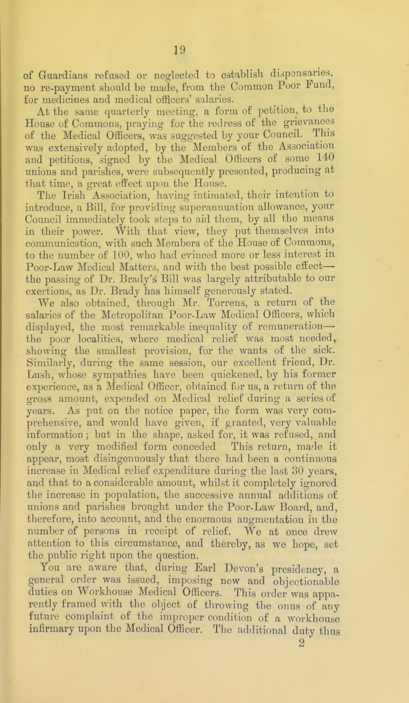 of Guardians refused or neglected to establish dispensaries, no re-payment should be made, from the Common Poor Fund, for medicines and medical officers' salaries. At the same quarterly meeting, a form of petition, to the House of Commons, praying for the redress of the grievances of the Medical Officers, was suggested by your Council. This was extensively adopted, by the Members of the Association and petitions, signed by the Medical Officers of some 140 unions and parishes, were subsequently presented, producing at that time, a great efPect upon the House. The Irish Association, having intimated, their intention to introduce, a Bill, for providing superannuation allowance, your Council immediately took steps to aid them, by all the means in their power. With that view, they put themselves into communication, with such Members of the House of Commons, to the number of 100, who had evinced more or less interest in Poor-Lavv Medical Matters, and with the best possible effect— the passing of Dr. Brady's Bill was largely attributable to our exertions, as Ur. Brady has himself generously stated. We also obtained, through Mr. Torrens, a return of the salaries of the Metropolitan Poor-Law Medical Officers, which displayed, the most remarkable inequality of remuueration—- the poor localities, where medical relief was most needed, showing the smallest provision, for the wants of the sick. Similarly, during the same session, our excellent friend, Dr. Lush, whose sympathies have been quickened, by his former experience, as a Medical Officer, obtained for us, a return of the gross amount, expended on Medical relief during a scries of years. As put on the notice paper, the form was very com- prehensive, and would have given, if granted, very valuable information ; but in the shape, asked for, it was refused, and only a very modified form conceded. This return, made it appear, most disingenuously that there had been a continuous increase in Medical relief expenditure during the last 30 yeai^s, and that to a considerable amount, whilst it completely ignoi-ed the increase in population, the successive annual additions of unions and parishes brought under the Poor-Law Board, and, therefore, into account, and the enormous augmentation in the number of persons in receipt of relief. We at once drew attention to this circumstance, and thereby, as we hope, set the piiblic right upon the question. You are aware that, during Earl Devon's presidency, a general order was issued, imposing new and objectionable duties on Workhouse Medical Oflicers. This order was appa- rently framed with the object of throwing the onus of any future complaint of the improper condition of a workhouse infirmary upon the Medical Officer. The additional duty thus 2