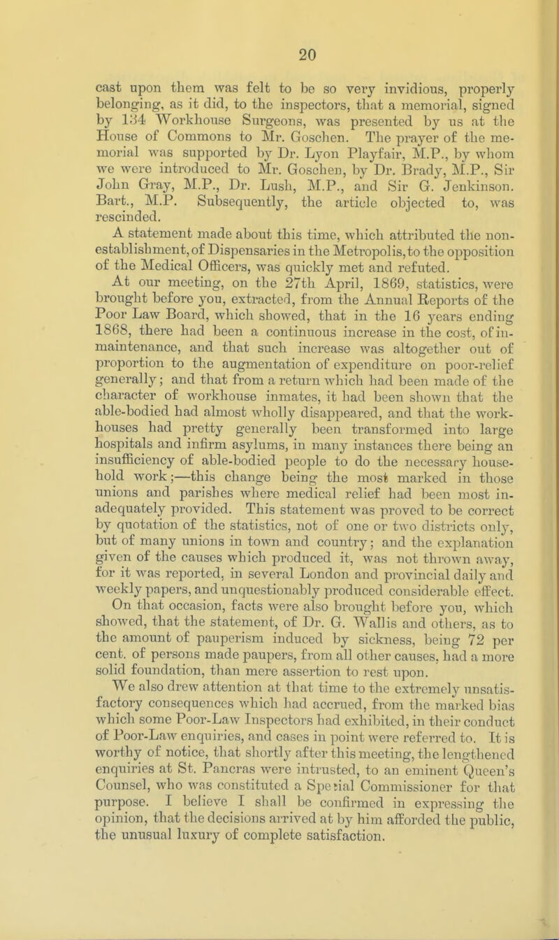 cast upon them was felt to be so very invidious, properly- belonging, as it did, to the inspectors, tliat a memorial, signed by 1-34 Workhouse Surgeons, was presented by us at the House of Commons to Mr. Gosclien. The prayer of the me- morial was supported by Dr. Lyon Playfair, M.P., by whom we were introduced to Mr. Goscheu, by Dr. Brady, M.P., Sir John Gray, M.P., Dr. Lush, M.P., and Sir G. Jenkinson. Bart., M.P. Subsequently, the article objected to, was rescinded. A statement made about this time, which attributed the uon- esfcablishment, of Dispensaries in the Metropolis,to the opposition of the Medical Officers, was quickly met and refuted. At our meeting, on the 27th April, 1869, statistics, were brought before you, extracted, from the Annual Eeports of the Poor Law Board, which showed, that in the 16 years ending 1868, there had been a continuous increase in the cost, of in- maintenance, and that such increase was altogether out of proportion to the augmentation of expenditure on poor-relief generally; and that from a return which had been made of the character of workhouse inmates, it had been shown that the able-bodied had almost wholly disappeared, and that the work- houses had pretty generally been transformed into large hospitals and infirm asylums, in many instances there being an insufficiency of able-bodied people to do the necessary house- hold work;—this change being the most marked in those unions and parishes where medical relief had been most in- adequately provided. This statement was proved to be correct by quotation of the statistics, not of one or two districts only, but of many unions in town and country; and the explanation given of the causes which produced it, was not thrown away, for it was reported, in several London and provincial daily and weekly papers, and unquestionably produced considerable effect. On that occasion, facts were also brought before you, which showed, that the statement, of Dr. G. Wall is and others, as to the amount of pauperism induced by sickness, being 72 per cent, of persons made paupers, from all other causes, had a more solid foundation, than mere assertion to rest upon. We also drew attention at that time to the extremely unsatis- factory consequences which had accrued, from the marked bias which some Poor-Law Inspectors had exhibited, in their conduct of Poor-Law enquiries, and cases in point were referred to. It is worthy of notice, that shortly after this meeting, the lengthened enquiries at St. Pancras were intrusted, to an eminent Queen's Counsel, who was constituted a Spe jial Commissioner for that purpose. I believe I shall be confirmed in expressing the opinion, that the decisions arrived at by him afforded the public, the unusual luxury of complete satisfaction.