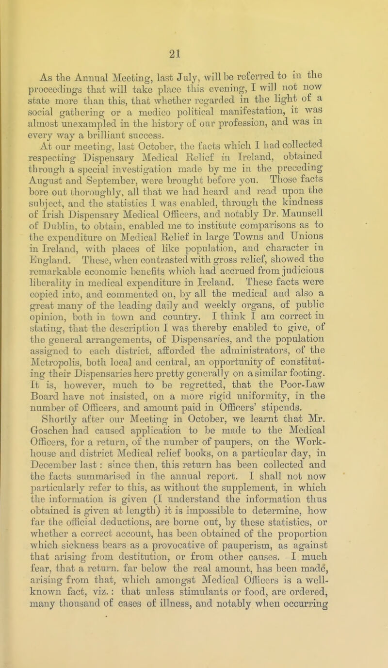 As the Annual Meeting, last July, will bo referred to in tlio proceedings that will take place this evening, I will ^ not now state more than this, that wliether regarded in the light of a social gathering or a medico political manifestation, it was almost unexampled in the history of our profession, and was m every way a brilliant success. At our meeting, last October, the facts which I had collected respecting Dispensary Medical Relief in Ireland, obtained through a special investigation made by me in the preceding August and September, were brought before you. Those facts bore out thoroughly, all that we had heard and read upon the subject, and the statistics I was enabled, through the kindness of Irish Dispensary Medical Officers, and notably Dr. Maunsell of Dublin, to obtain, enabled me to institute comparisons as to the expenditure on Medical Eelief in large Towns and Unions in Ireland, with places of like population, and character in England. These, when contrasted with gross relief, showed the remarkable economic benefits which had accrued from judicious liberality in medical expenditure in Ireland. These facts were copied into, and commented on, by all the medical and also a great many of the leading daily and weekly organs, of public opinion, both in town and country. I think I am correct in stating, that the description I was thereby enabled to give, of the geueral arrangements, of Dispensaries, and the population assigned to each district, afforded the administrators, of the Metropolis, both local and central, an opportunity of constitut- ing their Dispensaries here pretty generally on a similar footing. It is, however, much to be regretted, that the Poor-Law Board have not insisted, on a more rigid uniformity, in the number of Officers, and amount paid in Officers' stipends. Shortly after our Meeting in October, we learnt that Mr. Goschen had caused application to be made to the Medical Officers, for a return, of the number of paupers, on the Work- house and district Medical relief books, on a particular day, in December last: since then, this return has been collected and the facts summarised in the annual report. I shall not now particularly refer to this, as without tlie supplement, in which the information is given (I understand the information thus obtained is given at length) it is impossible to determine, how far the official deductions, are borne out, by these statistics, or whether a correct account, has been obtained of the proportion which sickness bears as a provocative of pauperism, as against that ai'ising from destitution, or from other causes. I much fear, that a return, far below the real amount, has been made, arising from that, which amongst Medical Officers is a well- known fact, viz,: that unless stimulants or food, are ordered, many tliousand of cases of illness, and notably when occurring