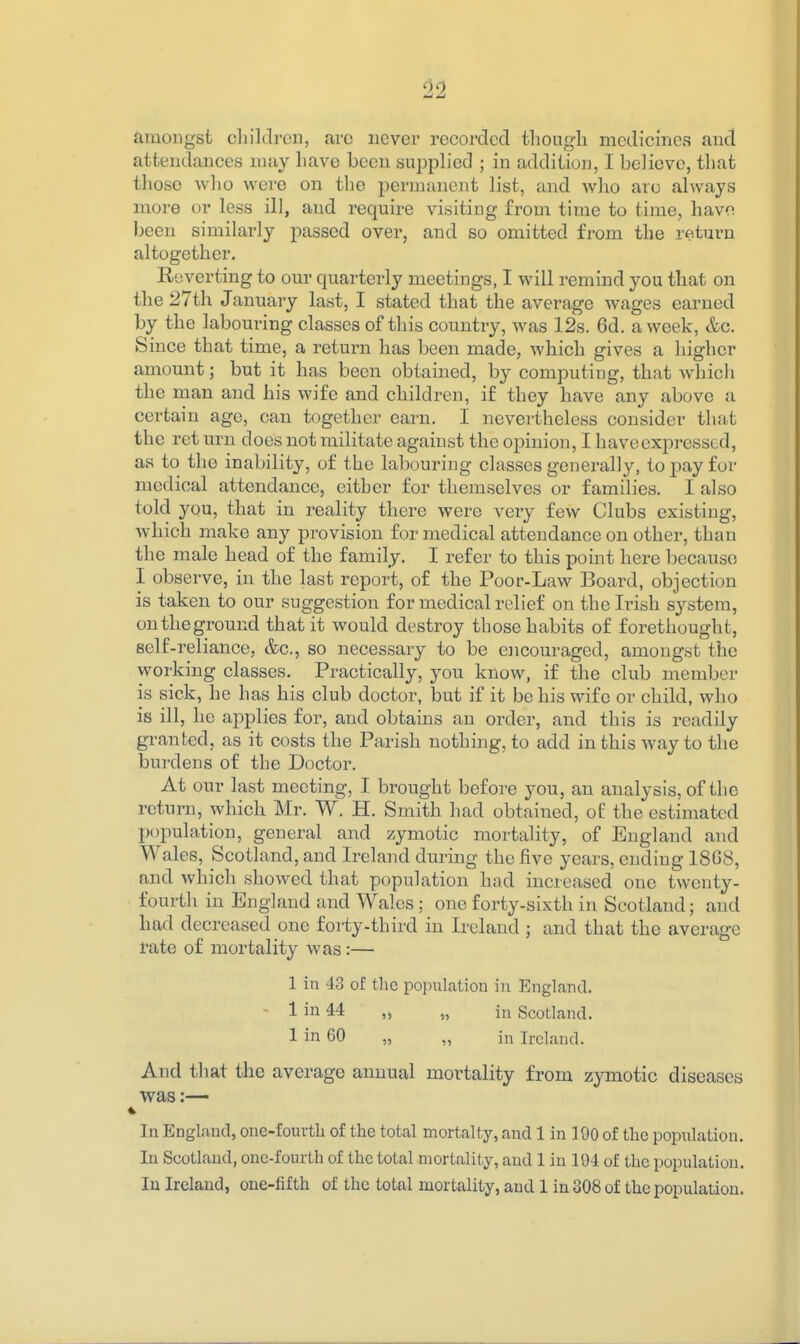 amongst cliilcli-en, arc never recorded though medicines and attendances niuy have been sujDplied ; in addition, I believe, that those Avho were on the permanent list, and who are always more or less ill, and require visiting from time to time, havo been similarly passed over, and so omitted from the return altogether. Reverting to our quarterly meetings, I will remind you tliat on the 27th January last, I stated that the average wages earned by the labouring classes of this country, was 12s. 6d. a week, &c. Since that time, a retui'n has been made, which gives a higher amount; but it has been obtained, by computing, that which the man and his wife and children, if they have any above a certain age, can together earn. I nevei'theless consider that the ret urn does not militate against the opinion, I haveexpresscd, as to the inability, of the labouring classes generally, to pay for medical attendance, either for themselves or families. I also told you, that in reality there were very few Clubs existing, which make any provision for medical attendance on other, than the male head of the family. I refer to this point here because I observe, in the last report, of the Poor-Law Board, objection is taken to our suggestion for medical relief on the Irish system, ontheground that it would destroy those habits of forethought, self-reliance, &c., so necessary to be encouraged, amongst the working classes. Practically, you know, if the club member is sick, he has his club doctor, but if it be his wife or child, who is ill, he applies for, and obtains an order, and this is readily granted, as it costs the Parish nothing, to add in this way to the burdens of the Doctor. At our last meeting, I brought before jon, an analysis, of the return, which Mr. W. H. Smith had obtained, of the estimated population, general and zymotic mortality, of England and Wales, Scotland, and Ireland during the five years, ending 18C8, and which showed that population had increased one twenty- fourth in England and Wales; one forty-sixth in Scotland; and had decreased one forty-third in Ireland ; and that the average rate of mortality was:— 1 in 43 of the population in England. - 1 in 44 „ „ in Scotland. 1 in 60 „ „ in Ireland. And that the average annual mortality from zymotic diseases was:— In England, one-fourtli of the total mortalty, and 1 in 100 of the population. In Scotland, one-fourth of the total mortality, and 1 in 104 of the population. In Ireland, one-lifth of the total mortality, and 1 in 308 of the population.