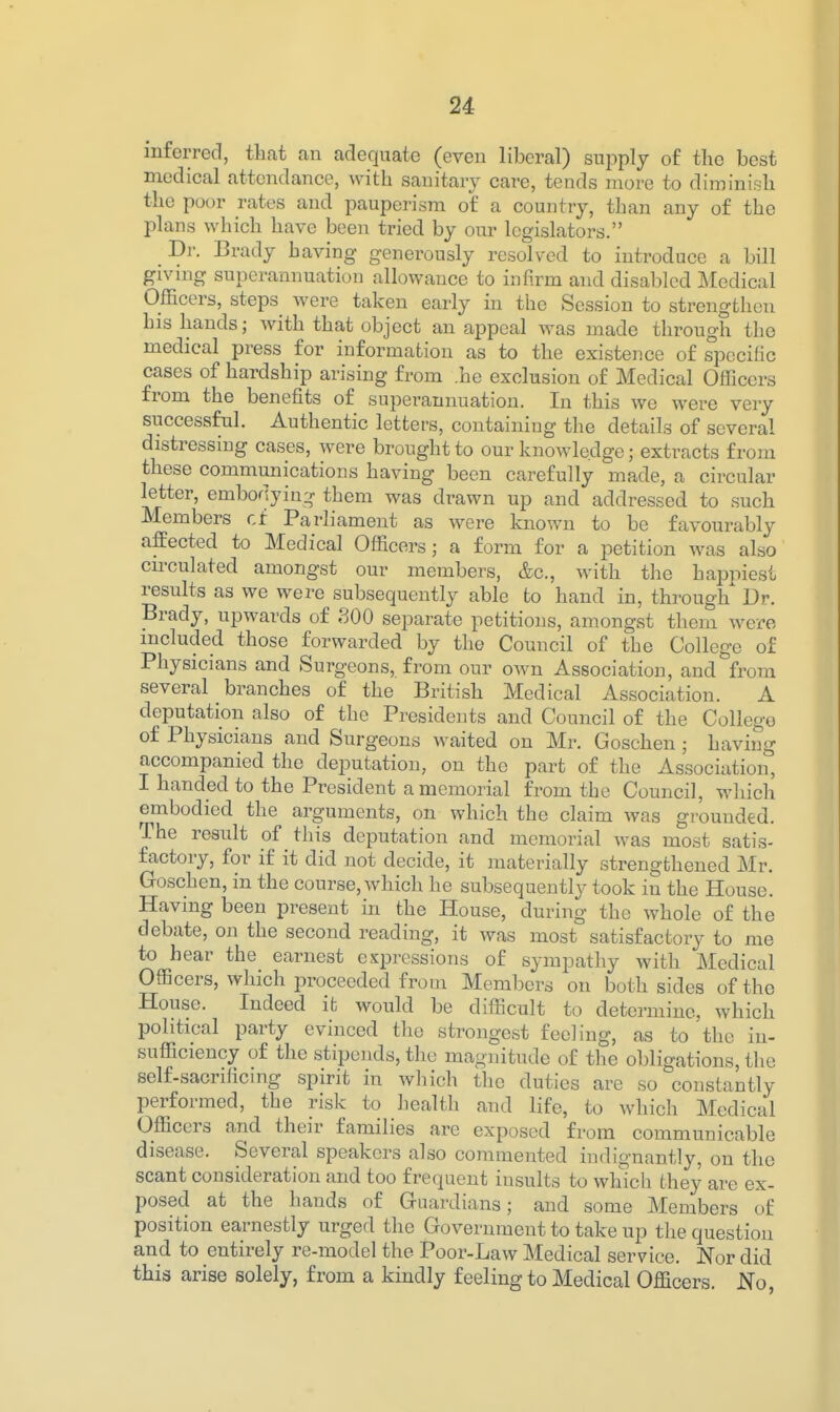 mferred, tkat an adequate (even liberal) supply of the best medical attendance, with sanitary care, tends move to diininish the poor rates and pauperism of a country, than any of the plans which have been tried by our legislators. Bi: Brady having generously resolved to introduce a bill giving superannuation allowance to infirm and disabled Jkledical Officers, steps^ were taken early in the Session to strengthen his hands; with that object an appeal was made through the medical press for information as to the existence of specific cases of hardship arising from .he exclusion of Medical Officers from the benefits of superannuation. In this we were very successful. Authentic letters, containing the details of several distressing cases, were brought to our knowledge; extracts from these communications having been carefully made, a circular letter, embodying them was drawn up and addressed to such Members cf Parliament as were known to be favourably affected to Medical Officers; a form for a petition was also circulated amongst our members, &c., with the hai3niesi results as we were subsequently able to hand in, through^ Dr. Brady, upwards of 300 separate petitions, amongst them were included those forwarded by the Council of the College of Physicians and Surgeons, from our own Association, and from several branches of the British Medical Association. A deputation also of the Presidents and Council of the College of Physicians and Surgeons waited on Mr. Goschen; having accompanied the deputation, on the part of the Association, I handed to the President a memorial from the Council, wliich embodied the arguments, on which the claim was grounded. The result of this deputation and memorial was most satis- factory, for if it did not decide, it materially strengthened Mr. Goschen, in the course, which he subsequently took in the House. Having been present in the House, during the whole of the debate, on the second reading, it was most satisfactory to me to hear the earnest expressions of sympathy with Medical Officers, which proceeded from Members on both sides of the House. Indeed it would be difficult to determine, which political party evinced the strongest feeling, as to the in- sufficiency of the stipends, the magnitude of the obligations, the self-sacrificing spirit in which the duties are so constantly performed, the risk to health and life, to which Medical Officers and their families are exposed from communicable disease. Several speakers also commented indignantly, on the scant consideration and too frequent insults to which they are ex- posed at the hands of Guardians; and some Members of position earnestly urged the Government to take up the question and to entirely re-model the Poor-Law Medical service. Nor did this arise solely, from a kindly feeling to Medical Officers. No,