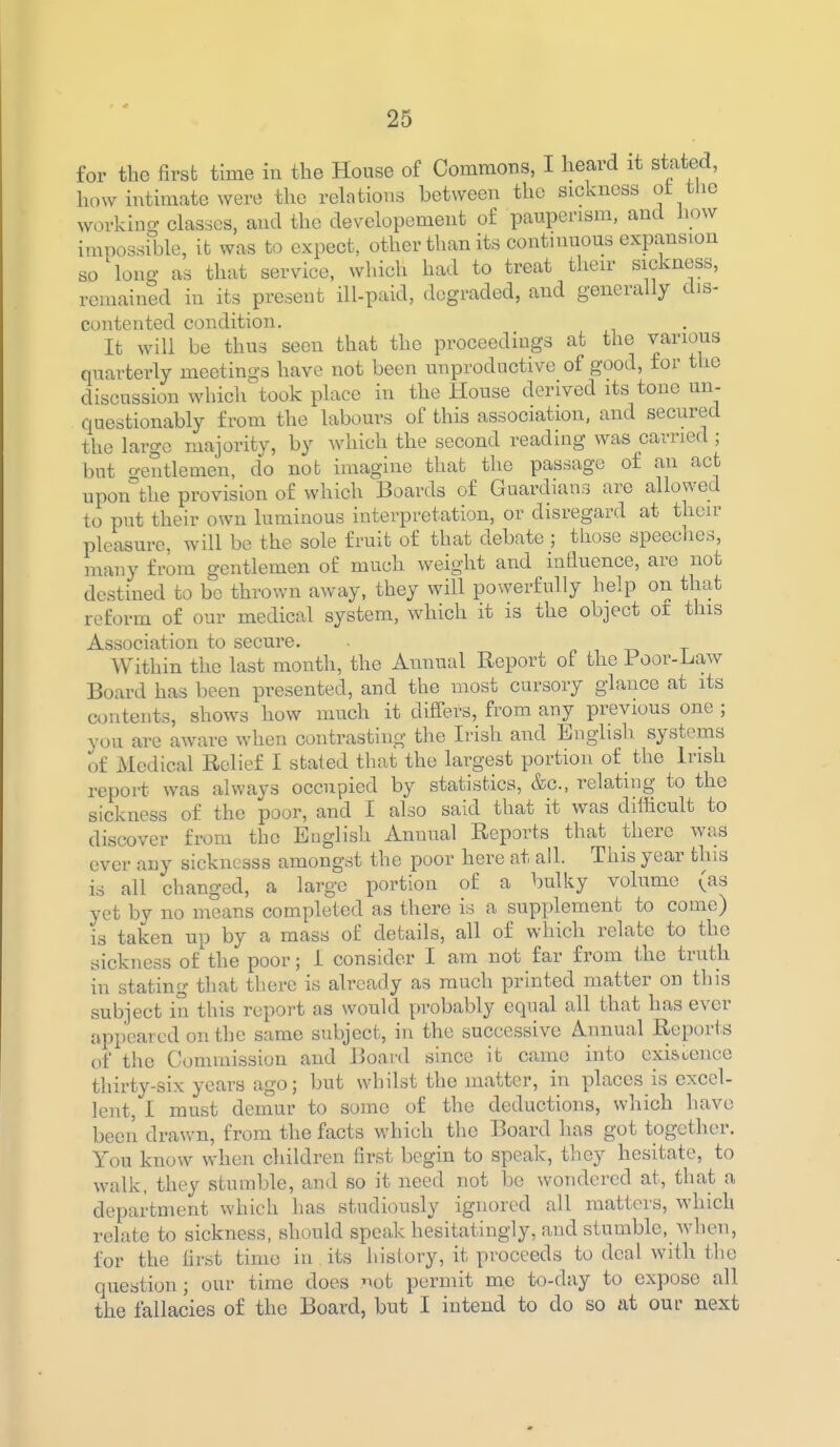 for the first time in the House of Commons, I heard it stated, how intimate were the relations between the sickness ot the workino- dasses, and the developement of pauperism, and liow impossible, it was to expect, other than its continuous expansion so long as that service, which had to treat tlieir sickness, remained in its present ill-paid, degraded, and generally dis- contented condition. It will be thus seen that the proceedings at the various quarterly meetings have not been unproductive of good, for the discussion which took place in the House derived its tone un- questionably from the labours of this association, and secured the large majority, by which the second reading was carried ; but o-entlemen, do nob imagine that the passage of an act upon°the provision of which Boards of Guardians are allowed to put their own luminous interpretation, or disregard at their pleasure, will be the sole fruit of that debate ; those speeches, many from gentlemen of much weight and influence, are not destined to be thrown away, they will powerfully help on that reform of our medical system, which it is the object or this Association to secure. Within the last month, the Annual Report of the Poor-Law Board has been presented, and the most cursory glance at its contents, shows how much it differs, from any previous one ; you are aware when contrasting the Ii-ish and English systems of Medical Relief I stated that the largest portion of the Irish report was always occupied by statistics, &c., relating to the sickness of the poor, and I also said that it was difficult to discover from the English Annual Reports that there was ever any sickncsss amongst the poor here at ail. This year this is all changed, a large portion of a bulky volume (as yet by no means completed as there is a supplement to come) is taken up by a mass of details, all of which relate to the sickness of the poor; i consider I am not far from the truth in stating that there is already as much printed matter on this subject in this report as would probably equal all that has ever appeared on the same subject, in the successive Annual Reports of the Commission and Board since it came into existence thirty-six years ago; but whilst the matter, in places is excel- lent, I must demur to some of the deductions, which have been drawn, from the facts which the Board has got together. You know when children first begin to speak, tliey hesitate, to walk, they stumble, and so it need not be wondered at, that a department which has studiously ignored all matters, which relate to sickness, should speak hesitatingly, and stumble, when, for the first time in its history, it proceeds to deal with the question; our time does r>ot permit me to-day to expose all the fallacies of the Board, but I intend to do so at our next