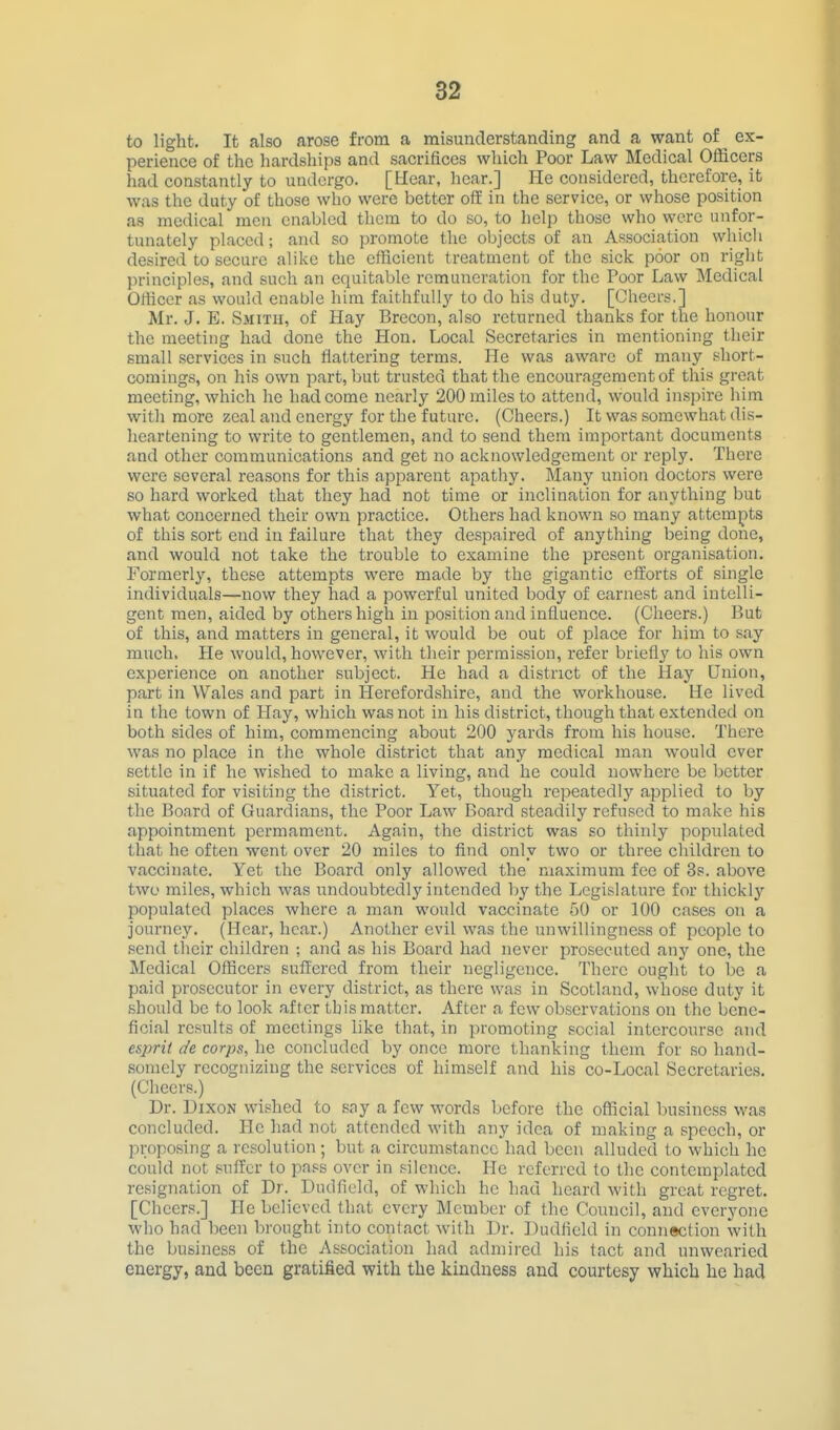 to light. It also ftrose from a misunderstanding and a want of^ ex- perience of the hardships and sacrifices which Poor Law Medical Officers had constantly to undergo. [Hear, hear.] He considered, therefore, it was the duty of those who were better oif in the service, or whose position as medical men enabled them to do so, to help those who were unfor- tunately placed; and so promote the objects of an As.sociation which desired to secure alike the efficient treatment of the sick poor on right principles, and such an equitable remuneration for the Poor Law Medical Officer as would enable him faithfully to do his duty. [Cheers.] Mr. J. E. Smith, of Hay Brecon, also returned thanks for the honour the meeting had done the Hon. Local Secretaries in mentioning their small services in such flattering terms. He was aware of many short- comings, on his own part, but trusted that the encouragement of this great meeting, which he had come nearly 200 miles to attend, would inspire him with more zeal and energy for the future. (Cheers.) It was somewhat dis- heartening to write to gentlemen, and to send them important documents and other communications and get no acknowledgement or reply. There were several reasons for this apparent apathy. Many union doctors were so hard woi'ked that they had not time or inclination for anything but what concerned their own practice. Others had known so many attempts of this sort end in failure that they despaired of anything being done, and would not take the trouble to examine the present organisation. Formerly, these attempts were made by the gigantic efforts of single individuals—now they had a powerful united body of earnest and intelli- gent men, aided by others high in position and influence. (Cheers.) But of this, and matters in general, it would be out of place for him to say much. He would, however, with their permission, refer briefly to his own experience on another subject. He had a district of the Hay Union, part in Wales and part in Herefordshire, and the workhouse. He lived in the town of Hay, which was not in his district, though that extendetl on both sides of him, commencing about 200 yards from his house. Thci'e was no place in the whole district that any medical man would ever settle in if he wished to make a living, and he could nowhere be better situated for visiting the district. Yet, though repeatedly applied to by the Board of Guardians, the Poor Law Board steadily refused to make his appointment permament. Again, the district was so thinly populated that he often went over 20 miles to find only two or three children to vaccinate. Yet the Board only allowed the maximum fee of 3s. above two miles, which was undoubtedly intended by the Legislature for thicklj'- populated places where a man would vaccinate 50 or 100 cases on a journey. (Hear, hear.) Another evil was the unwillingness of people to send their children ; and as his Board had never prosecuted any one, the Medical Officers suffered from their negligence. There ought to be a paid prosecutor in every district, as there was in Scotland, whose duty it should be to look after this matter. After a few observations on the bene- ficial results of meetings like that, in promoting social intercourse and esjml de corps, he concluded by once more thanking them for so hand- somely recognizing the services of himself and his co-Local Secretaries. (Cheers.) Dr. Dixon wished to sny a few words before the official business was concluded. He had not attended with any idea of making a speech, or proposing a resolution ; but a circumstance had been alluded to which he could not .«uffcr to pass over in silence. He referred to the contemplated resignation of Dr. Dudfield, of which he had heard with great regret. [Cheers.] He believed that every Member of the Council, and everyone who had been brought into contact with Dr. Dudfield in connection with the business of the Association had admired his tact and unwearied energy, and been gratified with the kindness and courtesy which he had