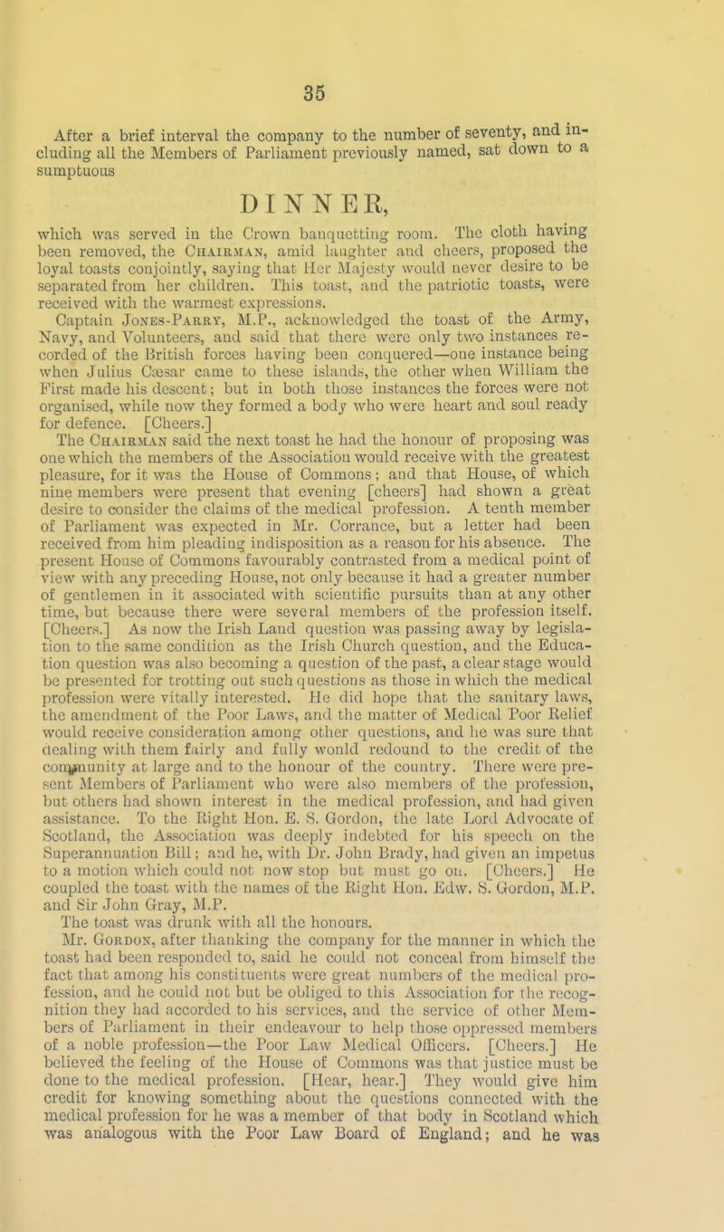 After a brief interval the company to the number of seventy, and in- cluding all the Members of Parliament previously named, sat down to a sumptuous DINNER, which was served in the Crown banqucttiug room. The cloth having been removed, the Chairman, amid laughter and cheers, proposed the loyal toasts conjointly, saying that Her Majesty would never desire to be separated from her children. This toast, and the patriotic toasts, were received with the warmest expi-essions. Captain Jones-Parry, M.P., acknowledged the toast of the Army, Navy, and Volunteers, and said that there were only two instances re- corded of the British forces having been conquered—one instance being when Julius Ctesar came to these islands, the other when William the First made his descent; but in both those instances the forces were not organised, while now they formed a body who were heart and soul ready for defence. [Cheers.] The Chairman said the next toast he had the honour of proposing was one which the members of the Association would receive with the greatest pleasure, for it was the House of Commons; and that House, of which nine members were present that evening [cheers] had shown a great desire to consider the claims of the medical profession. A tenth member of Parliament was expected in Mr. Corrance, but a letter had been received from him pleading indisposition as a reason for his absence. The present House of Commons favourably contrasted from a medical point of view with any preceding House, not only because it had a greater number of gentlemen in it associated with scientific pursuits than at any other time, but because there were several members of the profession itself. [Cheers.] As now the Irish Land question was passing away by legisla- tion to the same condition as the Irish Church question, and the Educa- tion question was also becoming a question of the past, a clear stage would be presented for trotting out such questions as those in which the medical profession were vitally interested. He did hope that the sanitary laws, the amendment of the Poor Laws, and the matter of Medical Poor Belief would receive consideration among other questions, and he was sure that dealing with them fairly and fully would redound to the credit of the conj^unity at large and to the honour of the country. There were pre- sent Members of Parliament who were also members of the profession, but others had shown interest in the medical profession, and had given assistance. To the Right Hon. E. 8. Gordon, the late Lord Advocate of Scotland, the Association was deeply indebted for his speech on the Superannuation Bill; and he, with Dr. John Brady, had given an impetus to a motion which could not now stop but must go on. [Cheers.] He coupled the toast with the names of the llight Hon. Edw. S. Grordon, M.P. and Sir John Gray, M.P. The toast was drunk with all the honours. Mr. Gordon, after thanking the company for the manner in which the toast had been responded to, said he could not conceal from himself the fact that among his constituents were great numbers of the medical pro- fession, and he could not but be obliged to this Association for the recog- nition they had accorded to his services, and the service of other Mem- bers of Parliament in their endeavour to help those oppressed members of a noble profession—the Poor Law Medical Officers. [Cheers.] He believed the feeling of the House of Commons was that justice must be done to the medical profession. [Hear, hear.] They would give him credit for knowing something about the questions connected with the medical profe.ssiou for he was a member of that body in Scotland which was analogous with the Poor Law Board of England; and he was