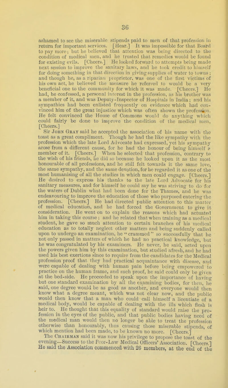 ashamed to sec the miserable stipends paid to men of that profession in return for important services. [Hear.] It was impossible for that ]>oard to pay more; but he believed that attention was being diiccted to the condition of medical men, and he trusted that remedies would be found for existing evils. [Cheers.] He looked forward to attempts being made next se.«.sion to improve the sanitary laws, and he took credit to himself for doing something in that direcl ion in giving supplies of water to towns; and though he, as a riparian pioprictor, was one of the lirst victims of his own act, he believed the measure he referred to would be a very beneficial one to the community for which it was made. [Cheers.] He had, he confessed, a personal interest in the profession, as his brother was a member of it, and was Uepuly-Inspector of Hosjfilals in India; and his sympathies had been enli.sted frequently on evidence which had con- vinced him of the great injustice which was often shown the jirofe.s.sion. He felt convinced the House of Commons would do anything which could fairly be done to improve the condition of the medical men, [Cheers.] Sir JouN Gray said he accepted the association of his name with the toast as a great compliment. Though he had the like sympatliy with the profession which the late Lord Advoeate had expressed, yet his sympathy arose from a different cause, for he had the honour of being himself p member of it. [Cheers.] When he selected that profession, contrary to the wish of his friends, he did so because he looked upon it as the most honourable of all professions, and he still felt towards it the same love, the same sympathy, and the same devotion, for he regarded it as one of the most humanising of all the studies in which men could engage. [Cheers.] He desired to express his thanks to the late Lord Advocate for his sanitary measures, and for himself he could say he was striving to do fnr the waters of Dublin what had been done for the Thames, and he was endeavouring to improve the education of those who purposed entering the profession. [Cheers.] He had directed public attention to this matter of medical education, and he had forced the Government to give it consideration. He went on to explain the reasons which had actuated him in taking this course ; and he related that when training as a medical student, he gave so much attention to certain branches of his medical education as to totally neglect other matters and being suddenly called upon to undergo an examination, he crammed  so succes.sfully that he not only passed in matters of which he had no practical knowledge, but he was congratulated by his examiners. He never, he s^aid, ucted upon the powers given him by this examination, but studied afresh, and he had used his best exertions since to require from the candidates for the Medical profession proof that they had practical acquaintance with disease, and were capable of dealing with human pjain before bcii^g empowered to practice on the human frame, and such proof, he said could only be gi\cn at the bed-side. He proceeded to speak upon the importance of having but one standard examination by all the examining bodies, for then, he said, one degree would be as good as another, and everyone woidd then know what a degree meant, which was not clear now, and the public would then know that a man who could call himself a licentiate of a medical body, would be capable of dealing with the ills which flesh is heir to. He thought that this equality of standard would raise the pro- fession in the eyes of the public, and that public bodies having need of the medical man would then no longer be able to treat the profession otherwise than honourably, thus causing tho.se miserable stipends, of which mention had been made, to be known no more. [Cheers.] The Chairman .said it was now his privilege to propose the toast of the evening—Success to the Fcor-Law Medical Officers' Association. [Cheers.] He said the Association commenced with 26 members, at the end of the