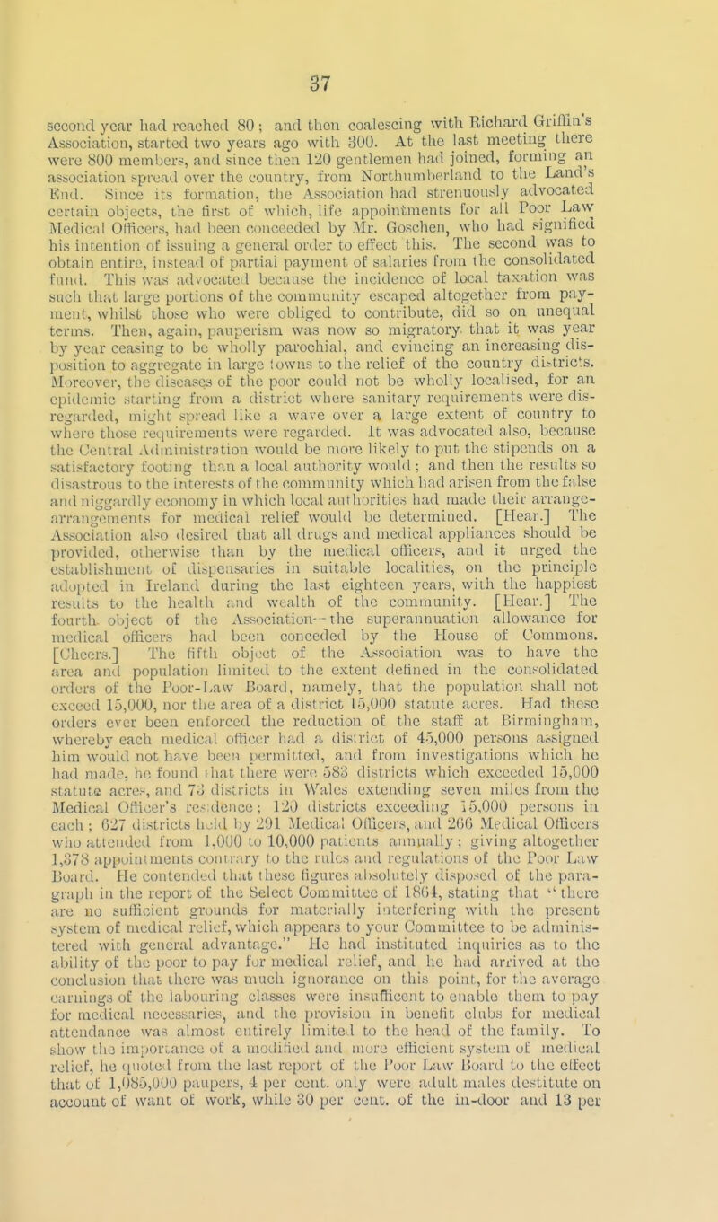 SGcoutl year had reached 80 ; and then coalescing with Richard Griftin s Association, started two years ago with 300. At the last meeting there were 800 rnernbens and since then 120 gentlemen had joined, forming an association spread over the country, from Northumberland to the Land's End. 8ince its formation, the Association had strenuously advocated certain objects, the first of which, life appointments for all Poor Law Medical Olticers, had been conceedetl by Mi: Goschen, who had signified his intention of issuing a general order to effect this. The second was to obtain entire, instead of partial payment of salaries from the consolidated fund. This was advocated because the incidence of local taxation was such that large portions of the community escaped altogether from pay- ment, whilst those who were obliged to contribute, did so on unequal terms. Then, again, pauperism was now so migratory, that it was year by year ceasing to be wholly parochial, and evincing an increasing dis- jiosition to aggregate in large I owns to the relief of the country dii-tricts. Moreover, the diseases of the poor could not be wholly localised, for an epidemic starting from a district where sanitary rcfpiirements were dis- regarded, might spread like a wave over a large extent of country to where those requirements were regarded. It was advocated also, because the Central Administration would be more likely to put the stipends on a satisfactory footing than a local authority would; and then the results so disastrous to the interests of the community which had arisen from the false and niggardly economy in which local authorities had made their arrange- arrangements for mctlical relief would be determined. [Hear.] The As.sociation al.<o desired that all drugs and medical appliances should be provided, otherwise than by the medical officers, and it urged the cstabli.shnicnt of dispensaries in suitable localities, on the principle adopted in Ireland during the last eighteen years, with the happiest results to the health and wealth of the community. [Hear.] The fourth, object of the A.ssociation--the superannuation allowance for medical officers had been conceded by the House of Commons. [Cheers.] The fifth object of the Association was to have the area ami population limited to the extent defined in the consolidated orders of the Toor-l.aw Board, namely, tliat the population shall not exceed L5,000, nor the area of a district 15,000 statute acres. Had these orders ever been enforced the reduction of the staff at llirmingham, whereby each medical officer had a district of 4-5,000 persons a.^signed him would not have been permitted, and from investigations which he had made, he found (hat there were 583 districts which exceeded 15,000 statute acres, and 7o districts in Wales extending seven miles from the Medical Officer's re.~ dence; 120 districts exceeding i5,000 persons in each ; G27 districts hold by 291 Medical Officers, and 200 Medical Officers who attended from 1,000 to 10,000 patients aniuially ; giving altogether 1,378 appointnients contrary to the rules and regulations of the Poor Law Board. He contended that these figures absolutely disposed of the para- graph in the report of the 8elect Committee of 1801, stating that  there are no sufficient grounds for materially interfering with the present .system of medical relief, which appears to your Committee to be aclminis- tered with general advantage. Ho had instituted incjuiries as to the ability of the poor to pay for medical relief, and he had arrived at the conclusion that there was much ignorance on this point, for the average earnings of the labouring classes were insuflicent to enable them to pay for medical necessaries, and the provision in benefit clubs for medical attendance was almost entirely limite 1 to the head of the family. To show the imporLancc of a modified and more efficient .system of medical relief, he quoted from the last report of the Poor Law Board to the effect that ot 1,085,000 paupers, T [)er cent, only were adult males destitute on account of want of work, while 30 per cent, of the in-door and 13 per