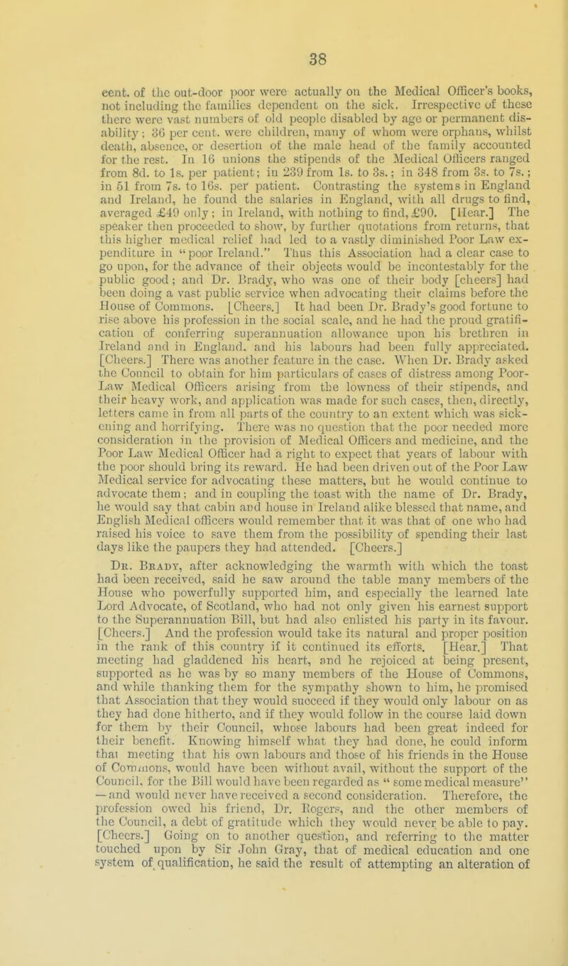 cent, of Uic out-door jwor were actually on the Medical OlBcer's books, not inclutliiig the lamilics dependent on the sick. Irrespective of these there were vast numbers of old people disabled by age or permanent dis- ability ; oG per cent, were children, many of whom were orphan.s, whilst death, absence, or desertion of the male head of the family accounted for the rest. In 16 unions the stipends of the Medical Ufticers ranged from 8d. to Is. per patient; in 239 from Is. to 3s.; in 348 from os. to 7s.; in 51 from 7s. to 16s. per patient. Contra.sting the systems in England and Ireland, he found the salaries in England, with all drugs to find, averaged £49 only; in Ireland, with nothing to find, £90. [Hear.] The speaker then proceeded to show, by further quotations from returns, that this higher medical relief had led to a vastly diminished Poor Law ex- penditure in  poor Ireland. Thus this Association had a clear case to go upon, for the advance of their objects would be incontestablj' for the public good; and Dr. Drady, who was one of their body [cheers] had been doing a vast public service when advocating their claims before the House of Commons. [Cheers.] It had been Dr. Brady's good fortune to rise above his profession in the social scale, and he had the proud gratifi- cation of conferring superannuation allowance upon his brethren in Ireland nnd in England, and his labours had been fully appreciated. [Cheers.] There was another feature in the case. When Dr. Brady asked the Council 1o obtain for him particulars of cases of distress among Poor- Law Medical Officers arising from the lowness of their stipends, and their heavy work, and application wa.s made for such cases, then, directly, letters came in from all parts of the country to an extent which was sick- ening and horrifying. There was no question that the poor needed more consideration in the provision of Medical Officers and medicine, and the Poor Law Medical Officer had a right to expect that years of labour with the poor should bring its reward. He had been driven out of the Poor Law Medical service for advocating these matters, but he would continue to advocate them: and in coupling the toast with the name of Dr. Brady, he would say that cabin and house in Ireland alike blessed that name, and English Medical officers would remember that it was that of one who had raised his voice to save them from the possibility of spending their last days like the paupers they had attended. [Cheers.] Dr. Brady, after acknowledging the warmth with which the toast had been received, said he saw around the table many members of the House who powerfully supported him, and especially the learned late Lord Advocate, of Scotland, who had not only given his earnest support to the Superannuation Bill, but had also enlisted his party in its favoui*. [Cheers.] And the profession would take its natural and proper position in the rank of this country if it continued its efforts. [Hear.] That meeting had gladdened his heart, and he rejoiced at being present, supported as he was by so many inembcrs of the House of Commons, and while thanking them for the .sympathy .shown to him, he promised that Association that they would succeed if they would only labour on as they had done hitherto, and if they would follow in the course laid down for them by their Council, whose labours had been great indeed for their benefit. Knowing himself what they had done, he could inform thai meeting that his own labours and those of his friends in the House of Commons, would have been without avail, without the support of the Council, for the Bill would have been regarded as  some medical measure'' — and would never have received a second consideration. Therefore, the profession owed his friend, Dr. Kogers, and the other members of the Council, a debt of gratitude which they would never be able to pay. [Cheers.] Going on to another question, and referring to the matter touched upon by Sir John Gray, that of medical education and one system of qualification, he said the result of attempting an alteration of