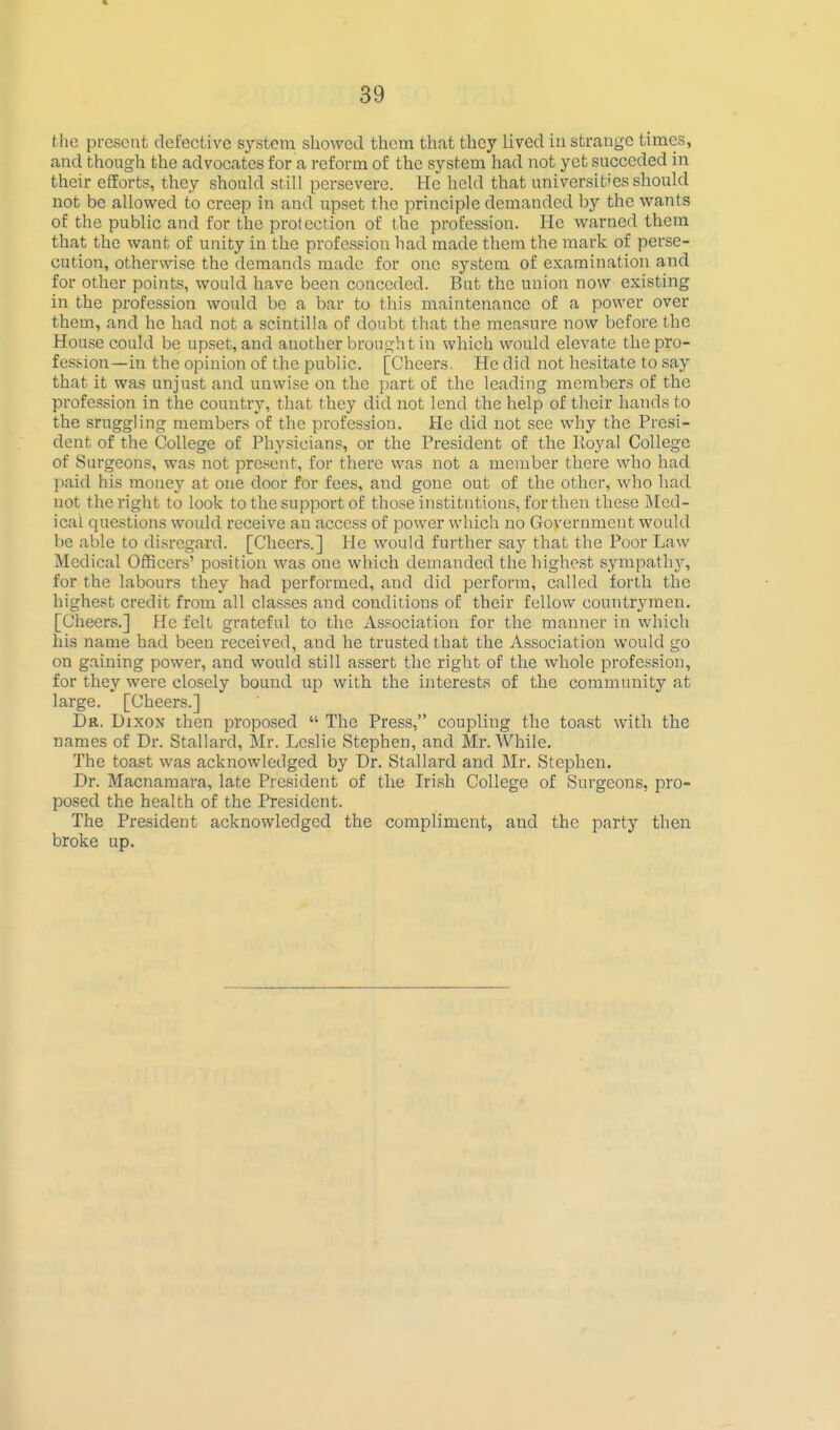 the present defective system showed them that they lived iu strange times, and though the advocates for a reform of the system had not yet succcded in their efforts, they should still persevere. He held that universit'es should not be allowed to creep in and upset the principle demanded by the wants of the public and for the protection of the profession. He warned them that the want of unity in the profession had made them the mark of perse- cution, otherwise the demands made for one system of examination and for other points, would have been conceded. But the union now existing in the profession would be a bar to this maintenance of a power over them, and he had not a scintilla of doubt that the measure now before the House could be upset, and another brought in which would elevate the pro- fession—in the opinion of the public. [Cheers. He did not hesitate to say that it was unjust and unwise on the part of the leading members of the profession in the country, that they did not lend the help of their hands to the sruggling members of the profession. He did not see why the Presi- dent of the College of Physicians, or the President of the Royal College of Surgeons, was not present, for there was not a member there who had paid his money at one door for fees, and gone out of the other, who had not the right to look to the support of those institutions, for then these Med- ical questions would receive an access of power which no Government would be able to disregard. [Cheers.] He would further say that the Poor Law Medical Officers' position was one which demanded the highest sympathy', for the labours they had performed, and did perform, called forth the highest credit from all clas.ses and conditions of their fellow countrymen. [Cheers.] He felt grateful to the Association for the manner in which his name had been received, and he trusted that the Association would go on gaining power, and would still assert the right of the whole profession, for they were closely bound up with the interests of the community at large. [Cheers.] Dr. Dixon then proposed  The Press, coupling the toast with the names of Dr. Stallard, Mr. Leslie Stephen, and Mr. While. The toast was acknowledged by Dr. Stallard and Mr. Stephen. Dr. Macnamara, late President of the Irish College of Surgeons, pro- posed the health of the President. The President acknowledged the compliment, and the party then broke up.