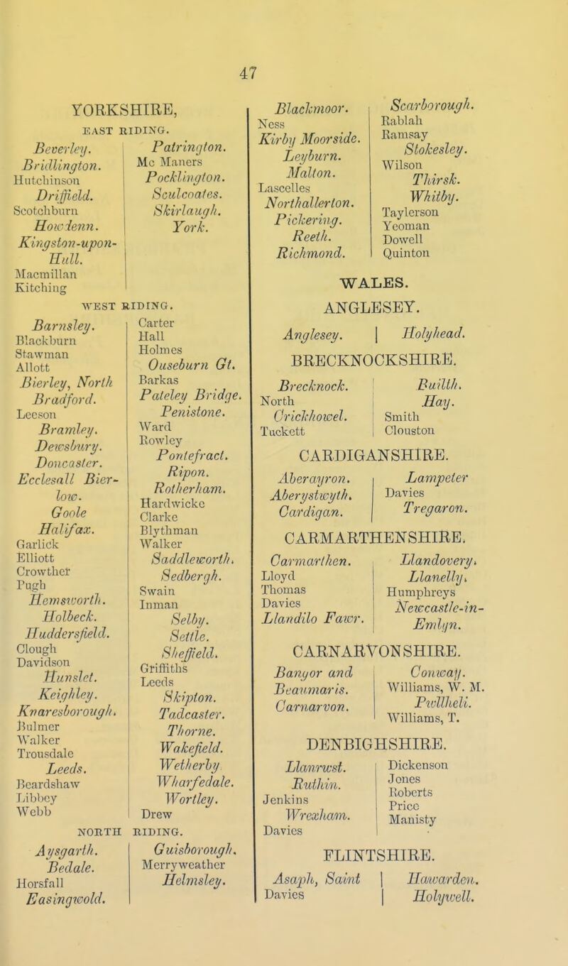 YORKSHIRE, EAST BIDING. Beverley. Bridlington. Hutcliinson Driffield. Scotcliburn Hoicienn. Kingston-upon- Eull. Macmillan Kitching Patringion. Mc Mauers Pocklivgton. Sculcnates. Skirlaugh. York. WEST RIDING. Barnsley. Blackburn Stawman Allott Bierley, N'orth Bradford. Lecsou Bramlei/. Dewshxiry. Doncaslcr. Ecclesnll Bier^ low. Goole Halifax. Garlick Elliott Crowtlict rugh Itemsivortlt. Ilolbeck. IT.uddersfield. Clough Davidson Ttunsld. Keighley. Kvaresborovg/u Biilmer Walker Trousdale Leeds. Bcardshaw Ijibbcy Webb Carter Hall Holmes Oaseburn Gt. Barkas Paleley Bridge. Penistone. ^Vard Kowley Porttefract, Ripon, Rotherham. Hardwickc Clarke Blythman Walker SaddlevsortJu Hedbergh. Swain In man Selby. Scifie. SheJJiekL Griffiths Leeds Bkipton. Tadcaster. Thome. Wakefield. Wetl/erhy Wl/ar/edale. Wort ley. Drew Aysgarth. Bedale. Horsfall Easingwold, NORTH RIDING. Guishorough. Mcrryweather Uelmsley. Blaclcmoor. Ness Kirby Moorside. Leyburn. Malt on. Lascelles NortJtallerton. Pichering. Reeth. Richmond. Scarborough. Rablah Ramsay Stokesley. Wilson Tldrsk. Whitby. Taylerson Yeoman Dowell Quinton WALES. ANGLESEY. Anglesey. \ Holyhead. BRECKNOCKSHIRE. Brecknock. North OricJchowel. Tackctt Builth. .Hay. Smith Clouston CARDIGANSHIRE. Lampeter Davies Tregaron. Aberayron. Aberystwyth, Cardigan. CARMARTHENSHIRE. Llandovery, Llanelly, Humphreys iSfeiccastlc-in- Oarmarthen. Lloyd Thomas Davies Llandilo Faicr Endyn. CARNARVONSHIRE. Bangor and Beaumaris. Carnarvon. Conicay. Williams, W. M. Pivllheli. Williams, T. DENBIGHSHIRE. Llanricst. Ruthin. Jenkins Wrexham. Davies Dickenson Jones Roberts Price Manisty FLINTSHIRE. Asaph, Saint \ llawarden. Davies | Holyivell.