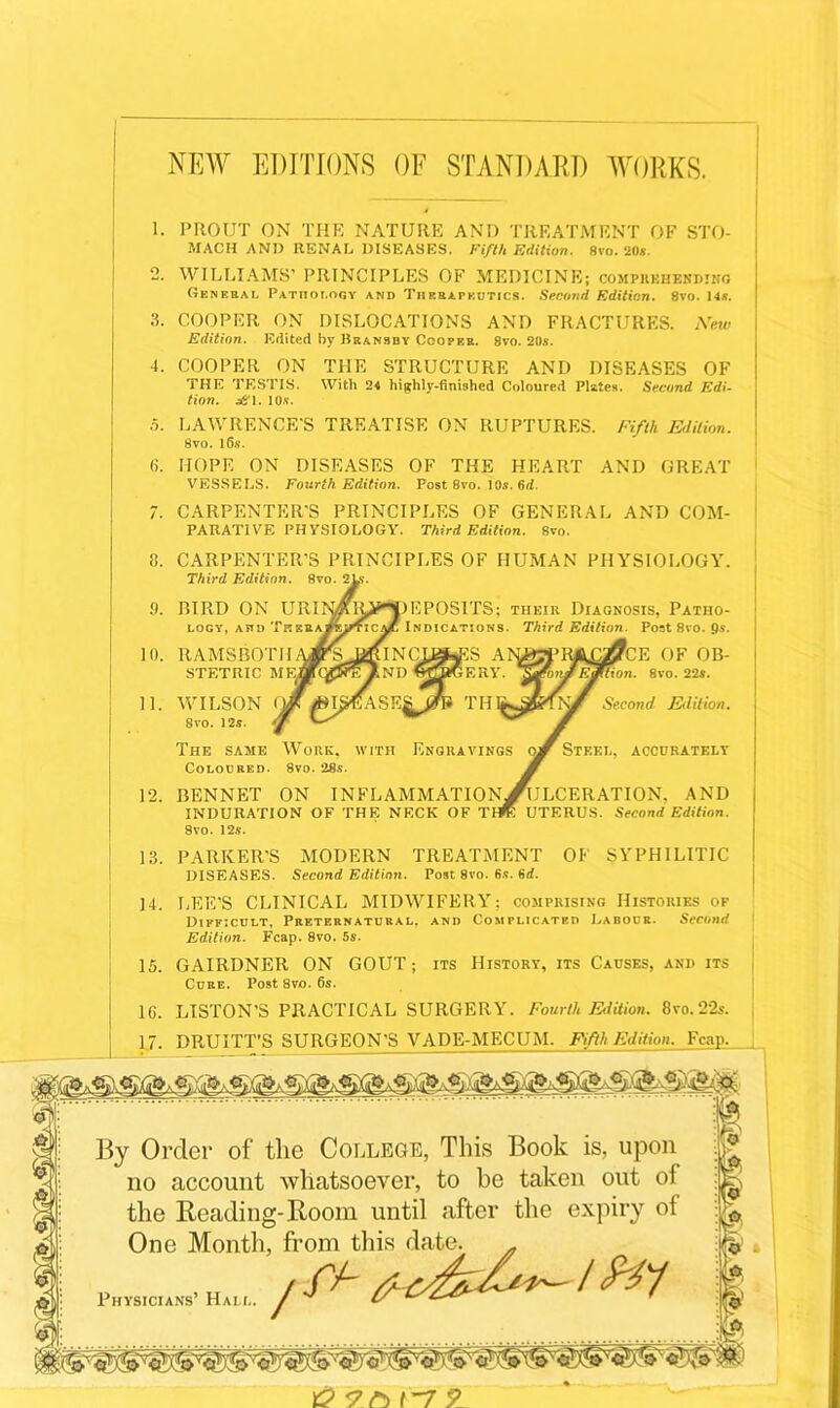 NEW EDITIONS OF STANDARD WORKS. 8. 9. 10. 11. 12. 13. 14. 15. PROUT ON THE NATURE AND TREATMENT OF STO- MACH AND RENAL DISEASES. Fifth Edition. 8vo. 20*. WILLIAMS’ PRINCIPLES OF MEDICINE; comprehending General Pathology and Therapeutics. Second Edition. 8vo. 14s. COOPER ON DISLOCATIONS AND FRACTURES. New Edition. Edited by Bransby Cooper. 8vo. 20s. COOPER ON THE STRUCTURE AND DISEASES OF THE TESTIS. With 24 highly-finished Coloured Pistes. Second Edi- tion. s&i. 10s. LAWRENCE'S TREATISE ON RUPTURES. Fifth Edition. 8vo. l6.s. HOPE ON DISEASES OF THE HEART AND GREAT VESSELS. Fourth Edition. Post 8vo. 10s. 6d. CARPENTER’S PRINCIPLES OF GENERAL AND COM- PARATIVE PHYSIOLOGY. Third Edition. 8vo. CARPENTER’S PRINCIPLES OF HUMAN PHYSIOLOGY. Third Edition. 8vo. ! DEPOSITS: their Diagnosis, Patho- Indications. Third Edition. Post 8ro. fis. £2?CE OF OB- mtion. 8vo. 22s. Second Edition. Steel, accurately ^ULCERATION, AND UTERUS. Second Edition. BIRD ON URI LOGY, ATID Tk RAMSBOTH STETRIC ME, WILSON < Svo. 12s. The same Work, with Engravings Coloured. 8vo. 28s. bennet on inflammation INDURATION OF THE NECK OF T Svo. 12s. PARKER'S MODERN TREATMENT OF SYPHILITIC DISEASES. Second Edition. Post 8vo. 6.«?. 6d. LEE’S CLINICAL MIDWIFERY: comprising Histories of Difficult, Preternatural, and Complicated Labour. Second Edition. Fcap. 8vo. 5s. GAIRDNER ON GOUT; its History, its Causes, and its Cure. Post 8vo. 6s. LISTON'S PRACTICAL SURGERY. Fourth Edition. Svo. 22s. DRUITT’S SURGEON’S VADE-MECUM. Fifth Edition. Fcap. By Order of the College, This Book is, upon no account whatsoever, to be taken out of the Reading-Room until after the expiry of One Month, from this date. . tft- Physicians’ Hai i