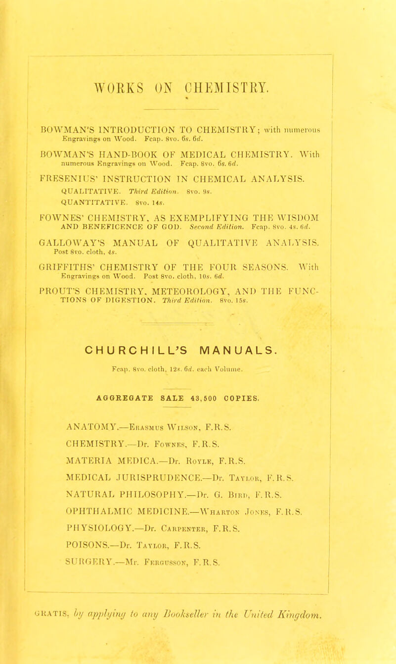 WORKS ON CHEMISTRY. BOWMAN’S INTRODUCTION TO CHEMISTRY; with numerous Engravings on Wood. Fcap. 8vo. 6s. 6d. BOWMAN'S HAND-BOOK OF MEDICAL CHEMISTRY. With numerous Engravings on Wood. Fcap. 8vo. 6s. 6d. FRESENIUS’ INSTRUCTION IN CHEMICAL ANALYSIS. QUALITATIVE. Third. Edition. 8vo. 9s. QUANTITATIVE. 8vo. 14s. FOWNES’ CHEMISTRY. AS EXEMPLIFYING THE WISDOM AND BENEFICENCE OF GOD. Second Edition. Fcap. 8vo. 4.v. fir/. GALLOWAY'S MANUAL OF QUALITATIVE ANALYSIS. Post 8vo. cloth, 4s. GRIFFITHS’ CHEMISTRY OF THE FOUR SEASONS. With Engravings on Wood. Post 8vo. cloth, 10s. 6d. PROUT’S CHEMISTRY. METEOROLOGY, AND THE FUNC- TIONS of digestion. Third Edition. 8vo. 15s. CHURCHILL’S MANUALS. Fcap. 8vo. cloth. 12s. 6d. each Volume. AGGREGATE SALE 43,500 COPIES. ANATOMY.—Erasmus Wilson. F.R.S. CHEMISTRY.—Dr. Fownf.s, F.R.S. MATERIA MEDICA.—Dr. Royle, F.R.S. MEDICAL JURISPRUDENCE.—Dr. Taylor, F.R.S. NATURAL PHILOSOPHY.—Dr. G. Bum, F.R.S. OPHTHALMIC MEDICINE.—Wharton Jones, F. B.S. PHYSIOLOGY.—Dr. Carpenter, F.R.S. POISONS.—Dr. Taylor, F.R.S. SURGERY.—Mr. Ferqbsson, F.R.S. gratis, by applymy to tiny Bookseller in the United Kingdom.