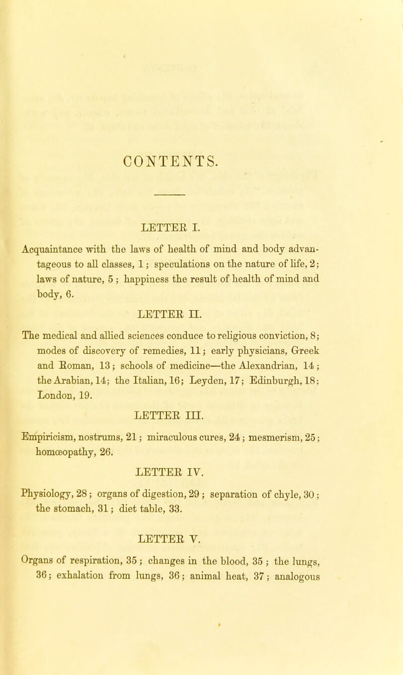 CONTENTS. LETTEE I. Acquaintance with the laws of health of mind and body advan- tageous to all classes, 1; speculations on the nature of life, 2; laws of nature, 5 ; happiness the result of health of mind and body, 6. LETTEE n. The medical and allied sciences conduce to religious conviction, 8; modes of discovery of remedies, 11; early physicians, Greek and Eoman, 13; schools of medicine—the Alexandrian, 14 ; the Arabian, 14; the Italian, 16; Leyden, 17; Edinburgh, 18; London, 19. LETTEE in. Empiricism, nostrums, 21; miraculous cures, 24; mesmerism, 25; homoeopathy, 26. LETTEE IV. Physiology, 28; organs of digestion, 29; separation of chyle, 30; the stomach, 31; diet table, 33. LETTEE V. Organs of respiration, 35 ; changes in the blood, 35 ; the lungs, 36; exhalation from lungs, 36; animal heat, 37; analogous