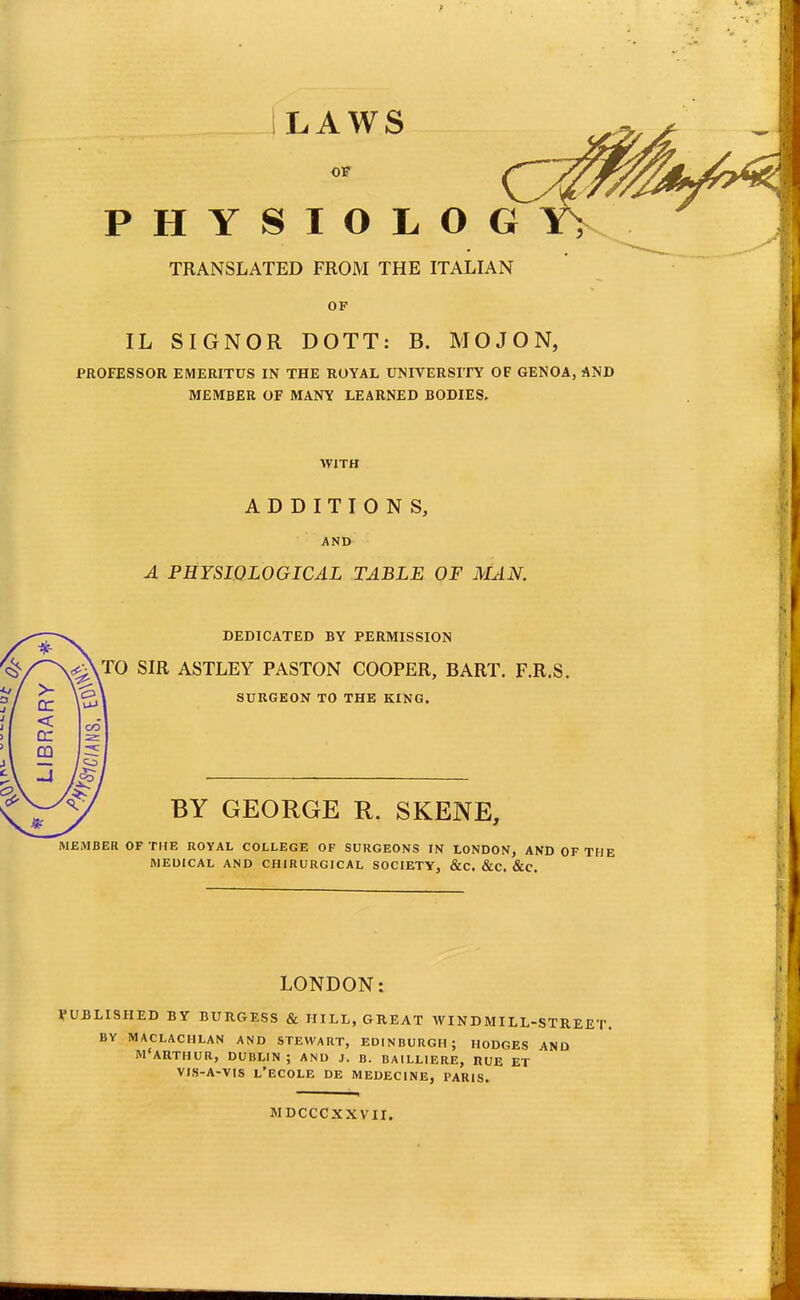 LAWS OF PHYSIOLOG TRANSLATED FROM THE ITALIAN OF IL SIGNOR DOTT: B. MOJON, PROFESSOR EMERITUS IN THE ROYAL UNIVERSITY OF GENOA, AND MEMBER OF MANY LEARNED BODIES. WITH ADDITIONS, AND A PHYSIOLOGICAL TABLE OF MAN. DEDICATED BY PERMISSION <^\T0 SIR ASTLEY PASTON COOPER, BART. F.R.S. SURGEON TO THE KING. BY GEORGE R. SKENE, MEMBER OF THE ROYAL COLLEGE OF SURGEONS IN LONDON, AND OF THE MEDICAL AND CHIRURGICAL SOCIETY, &C. &C. &C. LONDON: PUBLISHED BY BURGESS & HILL, GREAT WINDMILL-STREET. BY MACLACHLAN AND STEWART, EDINBURGH; HODGES AND M'ARTHUR, DUBLIN ; AND J. B. BAILLIERE, RUE ET VIS-A-VIS l'ECOLE DE MEDECINE, PARIS. MDCCCXXVII.