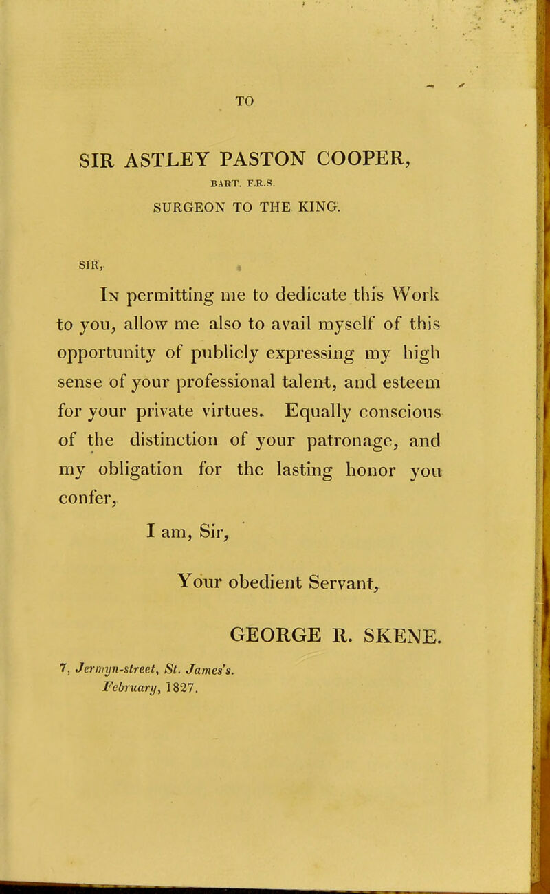 TO SIR ASTLEY PASTON COOPER, BART. F.R.S. SURGEON TO THE KING. SIR, , In permitting me to dedicate this Work to you, allow me also to avail myself of this opportunity of publicly expressing my high sense of your professional talent, and esteem for your private virtues. Equally conscious of the distinction of your patronage, and my obligation for the lasting honor you confer, I am, Sir, Your obedient Servant,^ GEORGE R. SKENE. 7, Jerinyn-street, St. James's. February y 1827.