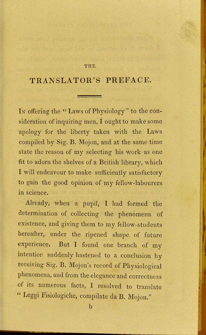 TRANSLATOR'S PREFACE. In offering the  Laws of Physiology to the con- sideration of inquiring men, I ought to make some apology for the liberty taken with the Laws compiled by Sig. B. Mojon, and at the same time state the reason of my selecting his work as one fit to adorn the shelves of a British library, which I will endeavour to make sufficiently satisfactory to gain the good opinion of my fellow-labourers in science. Already, when a pupil, I had formed the determination of collecting the phenomena of existence, and giving them to my fellow-students hereafter, under the ripened shape of future experience. But I found one branch of my intention, suddenly hastened to a conclusion by receiving Sig. B. Mojon's record of Physiological phenomena, and from the elegance and correctness of its numerous facts, I resolved to translate Leggi Fisiologiche, compilate da B. Mojon. b