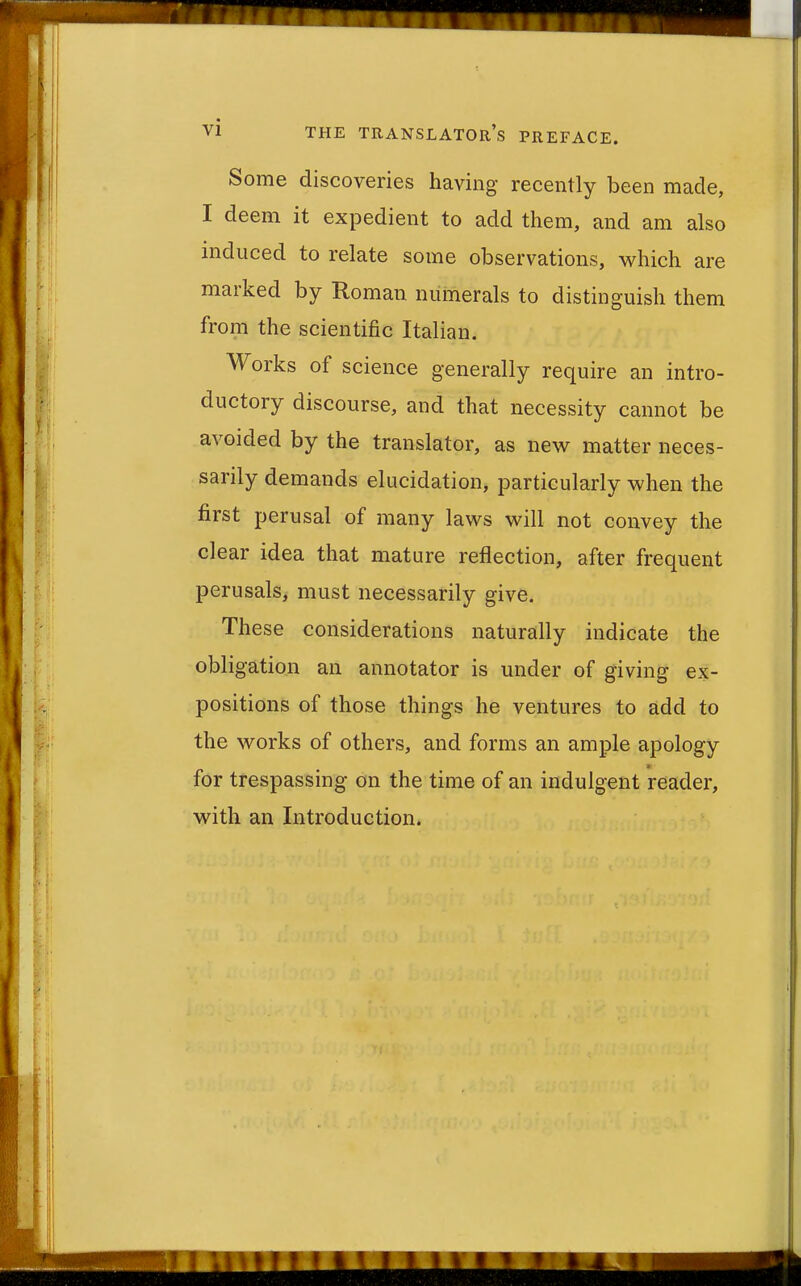 Some discoveries having recently been made, I deem it expedient to add them, and am also induced to relate some observations, which are marked by Roman numerals to distinguish them from the scientific Italian. Works of science generally require an intro- ductory discourse, and that necessity cannot be avoided by the translator, as new matter neces- sarily demands elucidation, particularly when the first perusal of many laws will not convey the clear idea that mature reflection, after frequent perusals, must necessarily give. These considerations naturally indicate the obligation an annotator is under of giving ex- positions of those things he ventures to add to the works of others, and forms an ample apology for trespassing on the time of an indulgent reader, with an Introduction.