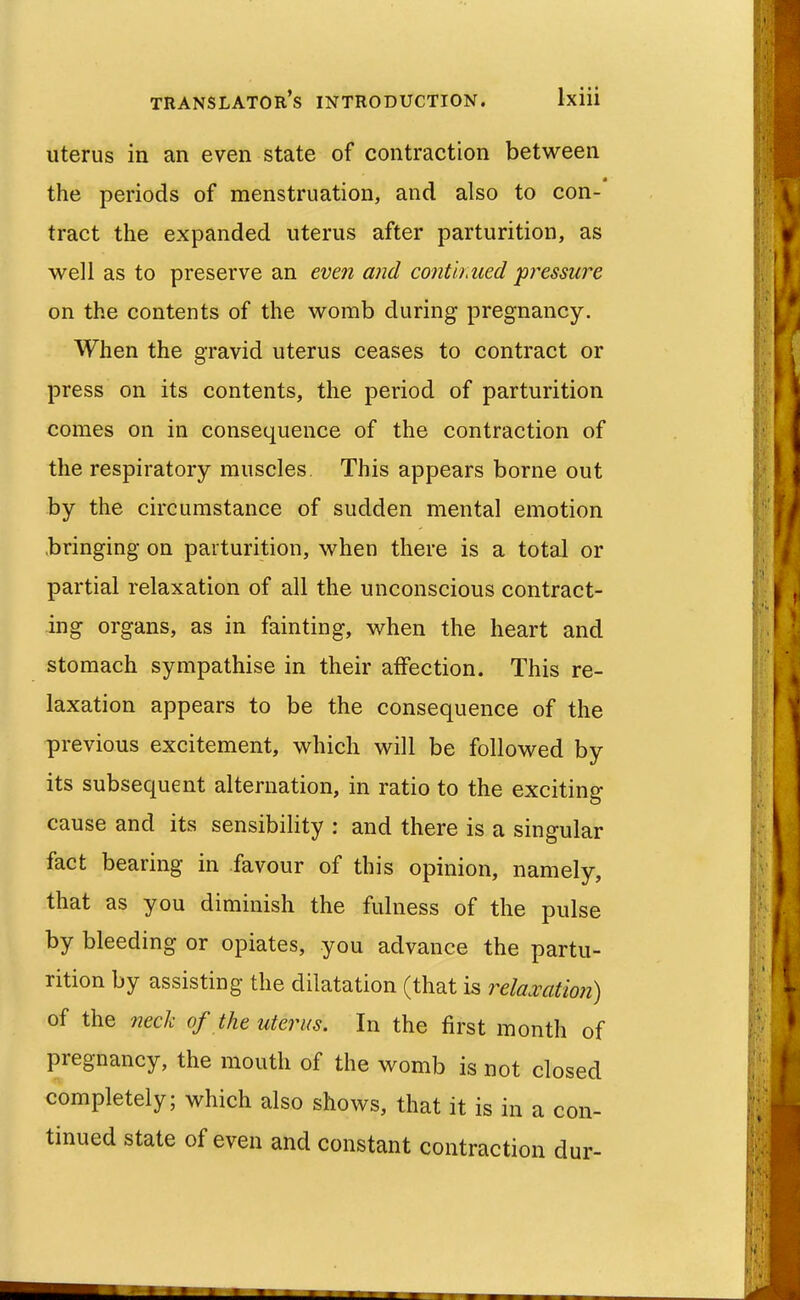 uterus in an even state of contraction between the periods of menstruation, and also to con- tract the expanded uterus after parturition, as well as to preserve an even and conth\ued 'pressure on the contents of the womb during pregnancy. When the gravid uterus ceases to contract or press on its contents, the period of parturition comes on in consequence of the contraction of the respiratory muscles This appears borne out by the circumstance of sudden mental emotion .bringing on parturition, when there is a total or partial relaxation of all the unconscious contract- ing organs, as in fainting, when the heart and stomach sympathise in their affection. This re- laxation appears to be the consequence of the previous excitement, which will be followed by its subsequent alternation, in ratio to the exciting cause and its sensibility : and there is a singular fact bearing in favour of this opinion, namely, that as you diminish the fulness of the pulse by bleeding or opiates, you advance the partu- rition by assisting the dilatation (that is relaxation) of the necli of the uterus. In the first month of pregnancy, the mouth of the womb is not closed completely; which also shows, that it is in a con- tinued state of even and constant contraction dur-