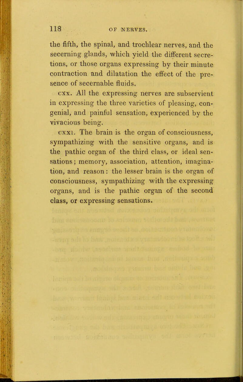the fifth, the spinal, and trochlear nerves, and the secerning glands, which yield the different secre- tions, or those organs expressing by their minute contraction and dilatation the effect of the pre- sence of secernable fluids. cxx. All the expressing nerves are subservient in expressing the three varieties of pleasing, con- genial, and painful sensation, experienced by the vivacious being. cxxi. The brain is the organ of consciousness, sympathizing with the sensitive organs, and is the pathic organ of the third class, or ideal sen- sations ; memory, association, attention, imagina- tion, and reason: the lesser brain is the organ of consciousness, sympathizing with the expressing organs, and is the pathic organ of the second class, or expressing sensations.