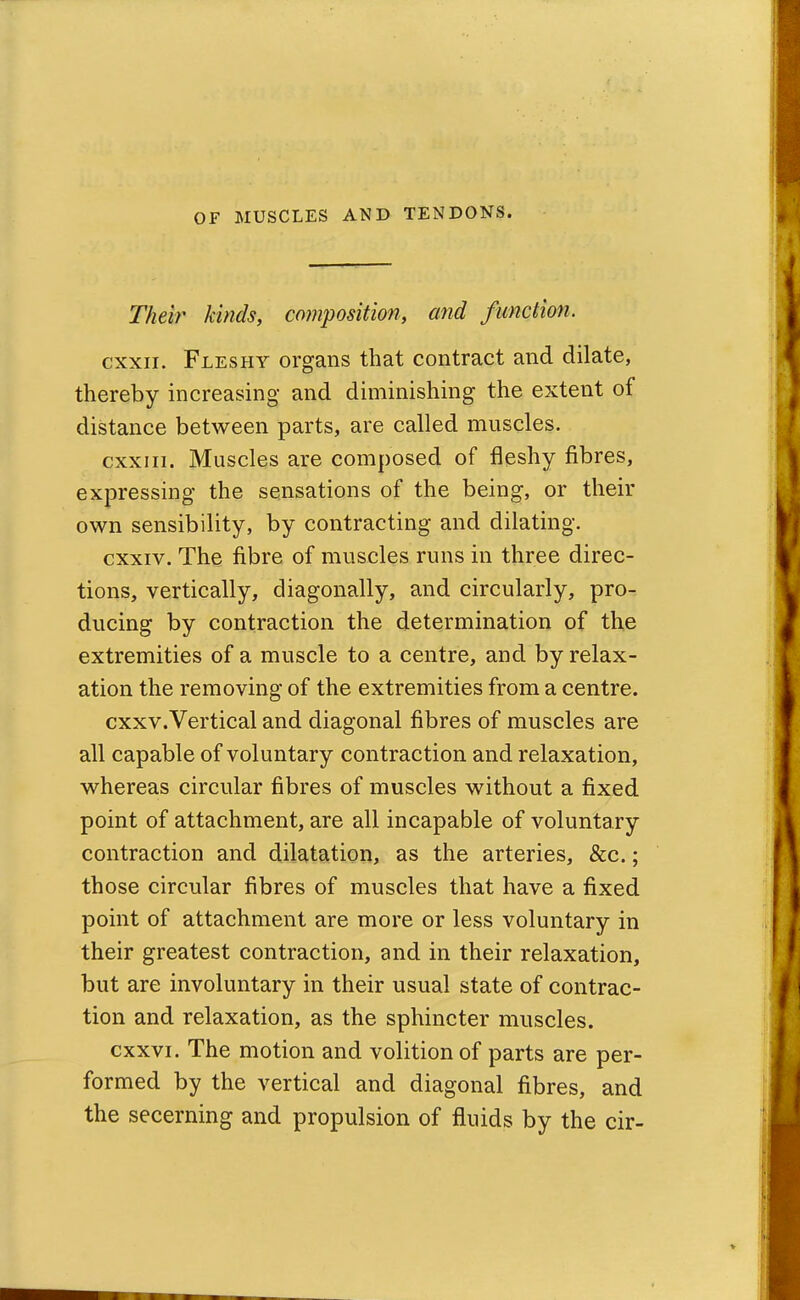 Their kinds, composition, and function. cxxii. Fleshy organs that contract and dilate, thereby increasing and diminishing the extent of distance between parts, are called muscles. cxxiii. Muscles are composed of fleshy fibres, expressing the sensations of the being, or their own sensibility, by contracting and dilating. cxxiv. The fibre of muscles runs in three direc- tions, vertically, diagonally, and circularly, pro- ducing by contraction the determination of the extremities of a muscle to a centre, and by relax- ation the removing of the extremities from a centre. cxxv.Vertical and diagonal fibres of muscles are all capable of voluntary contraction and relaxation, whereas circular fibres of muscles without a fixed point of attachment, are all incapable of voluntary contraction and dilatation, as the arteries, &c.; those circular fibres of muscles that have a fixed point of attachment are more or less voluntary in their greatest contraction, and in their relaxation, but are involuntary in their usual state of contrac- tion and relaxation, as the sphincter muscles. cxxvi. The motion and volition of parts are per- formed by the vertical and diagonal fibres, and the secerning and propulsion of fluids by the cir-