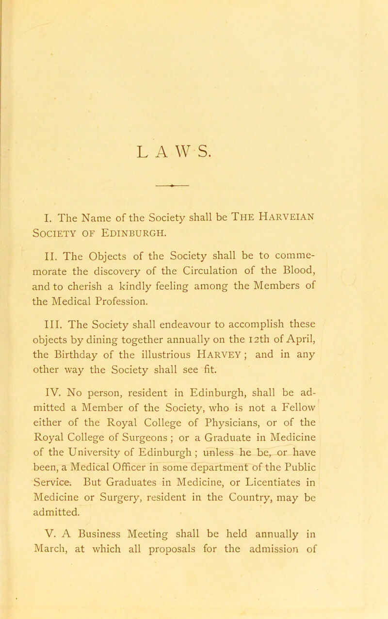 L A W S. I. The Name of the Society shall be The Harveian Society of Edinburgh. II. The Objects of the Society shall be to comme- morate the discovery of the Circulation of the Blood, and to cherish a kindly feeling among the Members of the Medical Profession. III. The Society shall endeavour to accomplish these objects by dining together annually on the I2th of April, the Birthday of the illustrious HarvEY ; and in any other way the Society shall see fit. IV. No person, resident in Edinburgh, shall be ad- mitted a Member of the Society, who is not a Fellow either of the Royal College of Physicians, or of the Royal College of Surgeons ; or a Graduate in Medicine of the University of Edinburgh ; unless he be, or have been, a Medical Officer in some department of the Public Service. But Graduates in Medicine, or Licentiates in Medicine or Surgery, resident in the Country, may be admitted. V. A Business Meeting shall be held annually in March, at which all proposals for the admission of