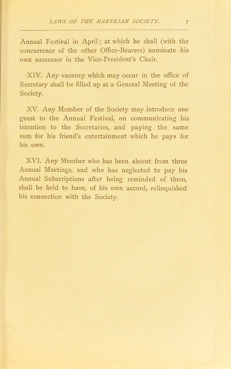 Annual Festival in April; at which he shall (with the concurrence of the other Office-Bearers) nominate his own successor in the Vice-President’s Chair. XIV. Any vacancy which may occur in the office of Secretary shall be filled up at a General Meeting of the Society. XV. Any Member of the Society may introduce one guest to the Annual Festival, on communicating his intention to the Secretaries, and paying the same sum for his friend’s entertainment which he pays for his own. XVI. Any Member who has been absent from three Annual Meetings, and who has neglected to pay his Annual Subscriptions after being reminded of them, shall be held to have, of his own accord, relinquished his connection with the Society.
